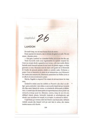 capitolul
LANDON
De mult timp, nu-mi mai fusese frică de nimic.
Eram speriat de moarte, dar n-aveam de gând s-o arăt. Nu era
nimic. Absolut nimic.
— Eşti gata, Landon? m-a întrebat Heller, iar eu am dat din cap.
Toate lucrurile mele erau îngrămădite în spatele maşinii lui.
Cum nu aveam decât o geantă şi un rucsac, cele mai multe dintre
hainele mele fuseseră aşezate în saci mari de plastic negru, ca nişte
gunoaie ce erau. Făcusem rost de nişte cutii goale de la Momeală
& Unelte de pescuit pentru cărţile şi caietele mele. Duhneau a
peşte. Ceea ce însemna că, până să ne îndepărtăm cinci kilometri
de coasta asta nenorocită, interiorul camionetei lui Heller şi tot ce
se afla în el avea să miroasă a peşte.
Merita. Pagubă-n ciuperci! Nu voiam să mă mai întorc în viaţa
mea.
Ţinând în mână cana lui ciobită cu Pescarii ofac doar cu câr- *
ligu guta şi plumbu, tata stătea cu picioarele depărtate pe veranda
din faţa casei, bătută de vreme, cu scândurile deformate şi slăbite.
Aici, o construcţie din lemn putea să supravieţuiască doar printr-un
miracol şi totuşi acest loc dăinuise, cumva, timp de zeci de ani,
sfidând vântul, ploaia, furtunile tropicale şi neînduplecata apă
sărată, care invadase tot oraşul, zi şi noapte, cu mirosul ei sălciu.
Copil fiind, pe vremea când aici fusese casa bunicului, iubisem
vizitele anuale din timpul verii pe care tata le urâse, dar mama
insista mereu să le facem.
359
 