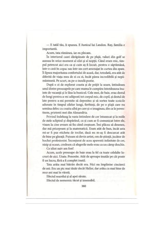 — E tatăl tău, îi spunea. E bunicul lui Landon. Ray, familia e
importantă.
Acum, tata rămânea, iar eu plecam.
în interiorul casei dărăpănate de pe plajă, valuri din golf se
auzeau în orice moment al zilei şi al nopţii. Când eram mic, tim­
pul petrecut aici era ca şi cum aş fi locuit, pentru o săptămână,
într-o casă în copac sau într-un cort amenajat în curtea din spate,
îi lipsea majoritatea confortului de acasă, dar, totodată, era atât de
diferită de viaţa mea de zi cu zi, încât părea incredibilă şi nepă­
mânteană. Pe scurt, oa pe-o insulă pustie.
După o zi de explorat coasta şi de prăjit la soare, întindeam
unul dintre prosoapele pe care mama le cumpăra întotdeauna îna­
inte de vacanţă şi le lăsa la bunicul. Cele moi, de baie, erau destul
de lungi pentru a-mi adăposti tot corpul mic, de copil, şi destul de
late pentru a-mi permite să depozitez şi să sortez toate scoicile
adunate în timpul zilelor lungi, fierbinţi, de pe o plajă care nu
semăna deloc cu coasta albă pe care şi-o imaginau, din ce le poves­
tisem, prietenii mei din Alexandria.
Privind îndelung la vasta întindere de cer întunecat şi la miile
de stele sclipind şi dispărând, ca şi cum ar fi comunicat între ele,
visam la cine aveam să fiu când creşteam. îmi plăcea să desenez,
dar mă pricepeam şi la matematică. Eram atât de bun, încât asta
mi-ar fi pus eticheta de tocilar, dacă nu m-aş fi descurcat atât
de bine pe gheaţă. Puteam să devin artist, om de ştiinţă, jucător de
hochei profesionist. înconjurat de acea aparentă infinitate de cer,
nisip şi ocean, credeam că alegerile mele erau ca un câmp deschis.
Ce idiot naiv am fost!
Acum, acele prosoape de baie erau la fel ca toate celelalte lu­
cruri de aici. Uzate. Ponosite. Atât de aproape inutile pe cât poate
fi un lucru, fără a fi complet inutil.
Tata arăta mai bătrân decât era. Nici nu împlinise cincizeci
de ani. Era un pic mai tânăr decât Heller, dar arăta cu mai bine de
zece ani mai în vârstă.
Efectul soarelui şi al apei sărate.
Efectul de nemernic tăcut şi insensibil.
360
 