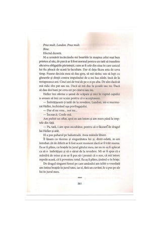 Prea mult, Landon. Prea mult.
Bine.
Efectul durerii.
M-a urmărit încărcându-mi boarfele în maşina celui mai bun
prieten al său, de parcă ar fi fost normal pentru un tată să transfere
altcuiva obligaţiile părinteşti, cum ar fi cele din ziua în care unicul
lui fiu pleacă de acasă la facultate. Dar el deja făcea asta de ceva
timp. Fusese decizia mea să dau greş, să mă târăsc sau să lupt cu
ghearele şi dinţii contra impulsului de a-mi lua zilele, încă de la
treisprezece ani. Cinci ani de trai de pe o zi pe alta. De ales dacă să
mă ridic din pat sau nu. Dacă să mă duc la şcoală sau nu. Dacă
să dau doi bani pe ceva ori pe cineva sau nu.
Heller îmi oferise o şansă de scăpare şi nici în ruptul capului
n-aveam să îmi cer scuze pentru că o acceptasem.
— îmbrăţişează-ţi tatăl de la revedere, Landon, mi-a murmu­
rat Heller, închizând uşa portbagajului.
— Dar el nu vrea... noi nu...
— încearcă. Crede-mă.
Am pufnit un oftat, apoi m-am întors şi am mers până la trep­
tele din faţă.
— Pa, tată, i-am spus ascultător, pentru că o făceanfde dragul
lui Heller şi atât.
El a pus paharul pe balustradă. Avea mâinile libere.
îl lăsam cu tăcerea şi singurătatea lui şi, dintr-odată, m-am
întrebat cât de diferit ar fi fost acest moment dacă ar fi trăit mama.
Ea ar fi plâns, cu braţele în jurul gâtului meu, iar eu m-aş fi aplecat
ca să o îmbrăţişez şi să o sărut de la revedere. Mi-ar fi spus că e
mândră de mine şi m-ar fi pus să-i promit că o sun, că mă întorc
repede acasă, că îi povestesc totul. Eu aş fi plâns, ţinând-o în braţe.
De dragul singurei femei pe care amândoi am iubit-o vreodată
am întins braţele în jurul tatei, iar el, fără un cuvânt, le-a pus pe ale
lui în jurul meu.
* * *
%
361
 