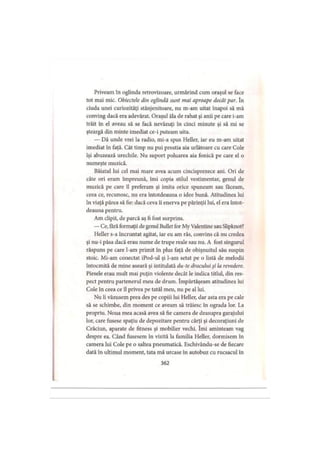 Priveam în oglinda retrovizoare, urmărind cum oraşul se face
tot mai mic. Obiectele din oglindă sunt mai aproape decât par. în
ciuda unei curiozităţi stânjenitoare, nu m-am uitat înapoi să mă
conving dacă era adevărat. Oraşul ăla de rahat şi anii pe care i-am
trăit în el aveau să se facă nevăzuţi în cinci minute şi să mi se
şteargă din minte imediat ce-i puteam uita.
— Dă unde vrei la radio, mi-a spus Heller, iar eu m-am uitat
imediat în faţă. Cât timp nu pui prostia aia urlătoare cu care Cole
îşi abuzează urechile. Nu suport poluarea aia fonică pe care el o
numeşte muzică.
Băiatul lui cel mai mare avea acum cincisprezece ani. Ori de
câte ori eram împreună, îmi copia stilul vestimentar, genul de
muzică pe care îl preferam şi imita orice spuneam sau faceam,
ceea ce, recunosc, nu era întotdeauna o idee bună. Atitudinea lui
în viaţă părea să fie: dacă ceva îi enerva pe părinţii lui, el era întot­
deauna pentru.
Am clipit, de parcă aş fi fost surprins.
—Ce, fără formaţii de genul Bullet for My Valentine sau Slipknot?
Heller s-a încruntat agitat, iar eu am râs, convins că nu credea
şi nu-i păsa dacă erau nume de trupe reale sau nu. A fost singurul
răspuns pe care l-am primit în plus faţă de obişnuitul său suspin
stoic. Mi-am conectat iPod-ul şi l-am setat pe o listă de melodii
întocmită de mine aseară şi intitulată du-te dracului şi la revedere.
Piesele erau mult mai puţin violente decât le indica titlul, din res­
pect pentru partenerul meu de drum. împărtăşeam atitudinea lui
Cole în ceea ce îl privea pe tatăl meu, nu pe al lui.
Nu îi văzusem prea des pe copiii lui Heller, dar asta era pe cale
să se schimbe, din moment ce aveam să trăiesc în ograda lor. La
propriu. Noua mea acasă avea să fie camera de deasupra garajului
lor, care fusese spaţiu de depozitare pentru cărţi şi decoraţiuni de
Crăciun, aparate de fitness şi mobilier vechi. îmi aminteam vag
despre ea. Când fusesem în vizită la familia Heller, dormisem în
camera lui Cole pe o saltea pneumatică. Eschivându-se de fiecare
dată în ultimul moment, tata mă urcase în autobuz cu rucsacul în
362
 