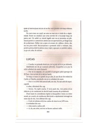 spate şi instrucţiuni stricte să nu fac vreo prostie cât timp stăteam
acolo.
Nu mai eram un copil, iar asta nu mai era o vizită de o săptă­
mână. Eram un student care avea nevoie de o locuinţă timp de
patru ani. Un adult cu vârstă legală care nu-şi permitea să plă­
tească pentru o cameră de cămin sau un apartament, pe lângă taxa
de şcolarizare. Heller mi-a spus că aveam să-i plătesc chirie, dar
nu era prea mult. Recunoşteam o pomană când o vedeam, dar,
pentru prima dată în jalnica mea viaţă o apucam cu ambele mâini,
ca pe un colac de salvare.
L U C A S
— Conduc eu primele două ore, iar tu poţi să le iei pe ultimele.
Zâmbindu-mi de pe scaunul şoferului, Jacqueline şi-a pus la
ochi ochelarii de soare fumurii.
— Dar să nu aţipeşti, că e posibil să ajungem până aproape de
El Paso. Am nevoie să te uiţi pe hartă.
în timp ce ieşea cu spatele de pe alee, le-am făcut din mână lui
Carlie şi Charles, punându-mi şi eu ochelarii de soare.
— Aia e o cu totul altă autostradă, am râs. Nu eşti atât de nepri­
cepută.
A oftat, clătinând din cap.
— Serios. Nu ispiti soarta. O să-ţi pară rău. Am putea să ne
rătăcim şi să conducem în derivă toată vacanţa de primăvară.
Dacă luam în considerare faptul că Jacqueline venea cu mine
acasă, pe coastă, să conducem fără ţintă o săptămână întreagă nu
suna aşa de rău. Am clătinat din cap.
— Cred că trebuia să îţi iau cadou de ziua ta un GPS nou.
A strâmbat din nas.
— Asta sună a cadou util.
— A, da, am uitat, noi nu ne facem cadouri utile.
363
 