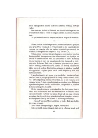 fi fost înţelept să nu îşi mai arate vreodată faţa pe lângă bărbaţii
Heller.
Ducându-mi farfuria la chiuvetă, am zdrobit invidia pe care nu
aveam niciun drept să o simt cu singura armă la îndemână: ruşinea
mea.
Tu eşti bărbatul casei cât timp eu suntplecat. Ai grijă de mama ta.
***
Nu am judecat niciodată pe cineva pentru dorinţa de a aparţine
unui grup. Doar pentru că eu evitam frăţiile şi alte organizaţii din
campus, cu excepţia celor de tocilari orientaţi spre carieră, nu
însemna că alte persoane simţeau la fel şi asta era OK.
Totuşi, unele persoane din acest campus nu se puteau îmbrăca
dimineaţa fără litera grecească de afiliere cusută sau lipită pe un
articol de îmbrăcăminte. Fata cu care stătea de vorbă Kennedy
Moore înainte de curs era una dintre ele. Era frumoasă ca o pă­
puşă, dar, de fiecare dată când o văzusem, purtase tricou, panta­
loni de trening, pantaloni scurţi, jachetă sau pantofi cu simbolul
frăţiei expus la vedere. Bineînţeles, azi purta o şapcă de baseball
inscripţionată, cu părul prins într-o coadă elegantă şi tras prin
partea din spate.
S-a aplecat pentru a-i spune ceva, punându-i o mână pe braţ,
iar el s-a uitat în jur, spre grupurile de colegi care socializau. Privi­
rea i-a trecut pe lângă mine şi toţi ceilalţi, aşa că am presupus că o
căuta pe Jackie. A zărit-o imediat după ce am văzut-o eu. Râdea cu
o prietenă în partea cealaltă a culoarului, cu spatele la el, în afara
distanţei unde putea fi auzită.
El şi-a îndepărtat de pe braţ mâna fetei din Zeta, dar a ţinut-o
într-a lui o secundă mai mult decât era necesar. Pe fata asta o mai
văzusem înainte, vorbind cu Jackie. Poate că nu erau prietene
apropiate, dar, în mod sigur, ştia că atitudinea ei depăşea măsura.
M-am apropiat de ei şi am început să le disting conversaţia.
— Haide, Ivy, a spus Moore, uitându-se încă o dată spre Jackie.
Ştii că am prietenă.
Avea o notă de regret în glas. Regret. Nenorocitul!
Fata s-a uitat la Jackie şi înapoi, după care şi-a fluturat genele la el.
40
 