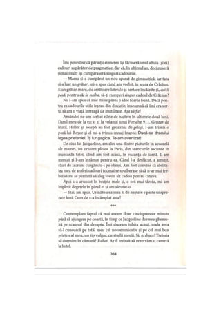 îmi povestise că părinţii ei mereu îşi făcuseră unul altuia (şi ei)
cadouri supărător de pragmatice, dar că, în ultimul an, decăzuseră
şi mai mult: îşi cumpăraseră singuri cadourile.
— Mama şi-a cumpărat un nou aparat de gimnastică, iar tata
şi-a luat un grătar, mi-a spus când am vorbit, în seara de Crăciun.
E un grătar mare, cu arzătoare laterale şi sertare încălzite şi, cui ii
pasă, pentru că, la naiba, să-ţi cumperi singur cadoul de Crăciun?
Nu i-am spus că mie mi se părea o idee foarte bună. Dacă pen­
tru ea cadourile utile ieşeau din discuţie, înseamnă că îmi era sor­
tit să am o viaţă întreagă de inutilitate. Aşa săfie!
Amândoi ne-am serbat zilele de naştere în ultimele două luni.
Darul meu de la ea: o zi la volanul unui Porsche 911. Grozav de
inutil. Heller şi Joseph au fost groaznic de geloşi. I-am trimis o
poză lui Boyce şi el mi-a trimis mesaj înapoi: Ducă-se dracului
legea prieteniei. îţi fur gagica. Te-am avertizat!
De ziua lui Jacqueline, am ales una dintre picturile în acuarelă
ale mamei, un orizont ploios la Paris, din teancurile ascunse în
mansarda tatei, când am fost acasă, în vacanţa de iarnă. L-am
montat şi l-am înrămat pentru ea. Când l-a desfăcut, a amuţit,
râuri de lacrimi curgându-i pe obraji. Am fost convins că abilita­
tea mea de a oferi cadouri tocmai se spulberase şi că n-ar mai tre­
bui să mi se permită să aleg vreun alt cadou pentru cineva.
Apoi s-a aruncat în braţele mele şi, o oră mai târziu, mi-am
împletit degetele în părul ei şi am sărutat-o.
— Stai, am spus. Următoarea mea zi de naştere e peste unspre­
zece luni. Cum de s-a întâmplat asta?
* * *
Contemplam faptul că mai aveam doar cincisprezece minute
până să ajungem pe coastă, în timp ce Jacqueline dormea ghemu­
ită pe scaunul din dreapta. îmi duceam iubita acasă, unde avea
să-l cunoască pe tatăl meu cel necomunicativ şi pe cel mai bun
prieten al meu, un tip vulgar, cu studii medii. Şi, o, drace! Trebuia
să dormim în cămară? Rahat. Ar fi trebuit să rezervăm o cameră
la hotel.
364
 