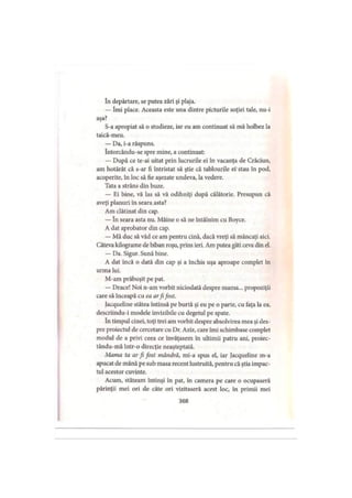 In depărtare, se putea zări şi plaja.
— îmi place. Aceasta este una dintre picturile soţiei tale, nu-i
aşa?
S-a apropiat să o studieze, iar eu am continuat să mă holbez la
taică-meu.
— Da, i-a răspuns.
Intorcându-se spre mine, a continuat:
— După ce te-ai uitat prin lucrurile ei în vacanţa de Crăciun,
am hotărât că s-ar fi întristat să ştie că tablourile ei' stau în pod,
acoperite, în loc să fie aşezate undeva, la vedere.
Tata a strâns din buze.
— Ei bine, vă las să vă odihniţi după călătorie. Presupun că
aveţi planuri în seara asta?
Am clătinat din cap.
— în seara asta nu. Mâine o să ne întâlnim cu Boyce.
A dat aprobator din cap.
— Mă duc să văd ce am pentru cină, dacă vreţi să mâncaţi aici.
Câteva kilograme de biban roşu, prins ieri. Am putea găti ceva din el.
— Da. Sigur. Sună bine.
A dat încă o dată din cap şi a închis uşa aproape complet în
urma lui.
M-am prăbuşit pe pat.
— Drace! Noi n-am vorbit niciodată despre mama... propoziţii
care să înceapă cu ea arfifost.
Jacqueline stătea întinsă pe burtă şi eu pe o parte, cu faţa la ea,
descriindu-i modele invizibile cu degetul pe spate.
In timpul cinei, toţi trei am vorbit despre absolvirea mea şi des­
pre proiectul de cercetare cu Dr. Aziz, care îmi schimbase complet
modul de a privi ceea ce învăţasem în ultimii patru ani, proiec-
tându-mă într-o direcţie neaşteptată.
Mama ta ar fi fost mândră, mi-a spus el, iar Jacqueline m-a
apucat de mână pe sub masa recent lustruită, pentru că ştia impac­
tul acestor cuvinte.
Acum, stăteam întinşi în pat, în camera pe care o ocupaseră
părinţii mei ori de câte ori vizitaseră acest loc, în primii mei
368
 