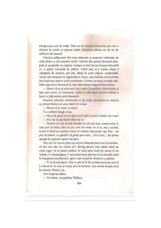 treisprezece ani de viaţă. Tata era în camera bunicului, pe care o
văruise în verde ca spuma mării. înăuntru atârna un alt set de
tablouri ale mamei.
Cămara adăpostea din nou mâncare şi teancuri ordonate de
cutii pline cu documente vechi. Găurile din perete fuseseră astu­
pate şi acoperite cu vopsea. Lampa cu trei becuri fusese înlocuită
cu o aplică normală de plafon. Când tata m-a trimis după o
căpăţână de usturoi, am râs, stând în acel colţişor confortabil.
Acolo mă simţeam în siguranţă şi, brusc, am realizat că locul ăsta
îmi inspirase mereu acest sentiment. Cumva, în timp ce toate cele­
lalte aspecte se duseseră la vale, ăsta fusese singurul lucru bun.
— Mersi că m-ai adus aici, mi-a spus Jacqueline, întorcându-şi
faţa spre mine, în întuneric, ochii ei reflectând lumina difuză a
lunii ce pătrundea prin fereastră.
Sunetul valurilor zdrobindu-se de nisip pătrundea în cameră
ca ritmul domol al unor bătăi de inimă.
— Mersi că ai venit cu mine.
S-a cuibărit lângă mine.
— Nu ai de gând să-mi spui unde aplici pentru slujbe, nu-i aşa?
— Nu. Iar tu ştii foarte bine de ce.
— Pentru că vrei să mă transfer la cel mai bun conservator la
care pot să intru, fără să ţin cont de unde vei fi tu, mi-a recitat,
tonul ei fiind un simbol sonor al ochilor daţi peste cap. Dar... nu
pot să trăiesc cu gândul că peste şase luni... cinci luni... am putea
ajunge la capetele opuse ale ţării.
Nici nu-mi trecea prin cap să pun distanţă între noi în următo­
rii doi ani, dar nu voiam să-i divulg planul meu până când nu
eram sigur că se putea realiza. Se baza prea mult pe noroc şi nu
voiam s-o dezamăgesc, l-am trasat linia părului de la tâmplă până
la marginea maxilarului, apoi i-am acoperit obrazul cu palma.
— N-ai să mă pierzi. Dar n-am să-ţi fac acelaşi lucru pe care ţi
l-a făcut el. Ai vise şi vreau să ţi le urmezi. Am nevoie să ştiu că ţi
le urmezi. Pentru că...
Am inspirat adânc.
— Te iubesc, jacqueline Wallace.
369
 