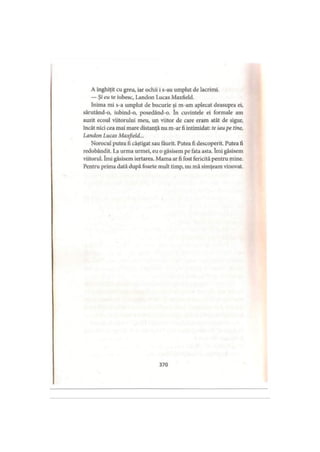 A înghiţit cu greu, iar ochii i s-au umplut de lacrimi.
— Şi eu te iubesc, Landon Lucas Maxfield.
Inima mi s-a umplut de bucurie şi m-am aplecat deasupra ei,
sărutând-o, iubind-o, posedând-o. în cuvintele ei formale am
auzit ecoul viitorului meu, un viitor de care eram atât de sigur,
încât nici cea mai mare distanţă nu m-ar fi intimidat: te iau pe tine,
Landon Lucas Maxfield...
Norocul putea fi câştigat sau făurit. Putea fi descoperit. Putea fi
redobândit. La urma urmei, eu o găsisem pe fata asta. îmi găsisem
viitorul. îmi găsisem iertarea. Mama ar fi fost fericită pentru mine.
Pentru prima dată după foarte mult timp, nu mă simţeam vinovat.
370
 
