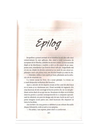 Jacqueline a primit invitaţii să se transfere la trei din cele cinci
conservatoare la care aplicase, dar, când a sosit scrisoarea de
acceptare de la Oberlin, celelalte nu au mai contat. La zece secunde
după ce îşi deschisese e-mailul, a sărit ca din puşcă de pe cana­
peaua mea, trimiţându-1 pe Francis direct sub pat. Asigurându-mă
că era un chiţăit de fericire extremă şi nu unul de am-văzut-un-
păianjen-mare-cât-palma-mea, am deschis braţele şi a sărit în ele.
— Felicitări, iubito, i-am şoptit pe buze, plăcându-mi la nebu­
nie cât de extaziată era.
I-a trimis mesaj lui Erin. Şi-a sunat părinţii. I-a trimis un
e-mail dirijorului orchestrei din liceul ei.
Apoi a calculat cât de departe aveam să fim unul de altul dacă
ea se muta şi eu rămâneam aici. Două societăţi de inginerie din
oraş încercau să mă convingă să lucrez pentru ele, iar eu mă gân­
deam serios dacă să accept sau nu. Reuşisem să obţin un al doilea
interviu pentru o poziţie nemaipomenită la o companie speciali­
zată în robotică, un post de design atât de tare, încât nu mi l-aş fi
putut imagina acum patru ani, când încercam din răsputeri să
intru la facultate.
Am invitat-o in oraş pentru a sărbători şi am refuzat discuţiile
despre kilometrii, orele şi anii ce ne aşteptau.
— Nu astăzi, i-am repetat, până când s-a conformat.
371
 