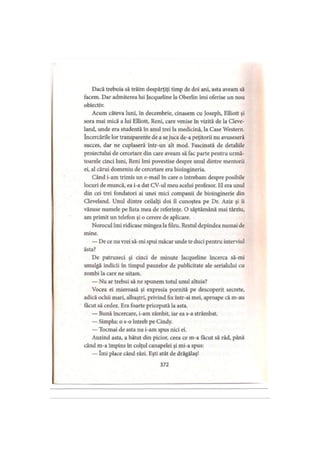 Dacă trebuia să trăim despărţiţi timp de doi ani, asta aveam să
facem. Dar admiterea lui Jacqueline la Oberlin îmi oferise un nou
obiectiv.
Acum câteva luni, în decembrie, cinasem cu Joseph, Elliott şi
sora mai mică a lui Elliott, Reni, care venise in vizită de la Cleve-
land, unde era studentă în anul trei la medicină, la Case Western,
încercările lor transparente de a se juca de-a peţitorii nu avuseseră
succes, dar ne cuplaseră într-un alt mod. Fascinată de detaliile
proiectului de cercetare din care aveam să fac parte pentru urmă­
toarele cinci luni, Reni îmi povestise despre unul dintre mentorii
ei, al cărui domeniu de cercetare era bioingineria.
Când i-am trimis un e-mail în care o întrebam despre posibile
locuri de muncă, ea i-a dat CV-ul meu acelui profesor. El era unul
din cei trei fondatori ai unei mici companii de bioinginerie din
Cleveland. Unul dintre ceilalţi doi îl cunoştea pe Dr. Aziz şi îi
văzuse numele pe lista mea de referinţe. O săptămână mai târziu,
am primit un telefon şi o cerere de aplicare.
Norocul îmi ridicase mingea Ia fileu. Restul depindea numai de
mine.
— De ce nu vrei să-mi spui măcar unde te duci pentru interviul
ăsta?
De patruzeci şi cinci de minute Jacqueline încerca să-mi
smulgă indicii în timpul pauzelor de publicitate ale serialului cu
zombi la care ne uitam.
— Nu ar trebui să ne spunem totul unul altuia?
Vocea ei mieroasă şi expresia pornită pe descoperit secrete,
adică ochii mari, albaştri, privind fix intr-ai mei, aproape că m-au
făcut să cedez. Era foarte pricepută la asta.
— Bună încercare, i-am zâmbit, iar ea s-a strâmbat.
— Simplu: o s-o întreb pe Cindy.
— Tocmai de asta nu i-am spus nici ei.
Auzind asta, a bătut din picior, ceea ce m-a tăcut să râd, până
când m-a împins în colţul canapelei şi mi-a spus:
— îmi place când râzi. Eşti atât de drăgălaş!
372
 