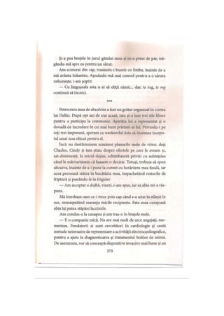 Şi-a pus braţele în jurul gâtului meu şi m-a prins de păr, tră-
gându-mă spre ea pentru un sărut.
Am scuturat din cap, trasându-i buzele cu limba, înainte de a
mă avânta înăuntru. Aşezându-mă mai comod pentru a o săruta
nebuneşte, i-am şoptit:
— Cu linguşeala asta n-ai să obţii nimic... dar, te rog, te rog
continuă să încerci.
Petrecerea mea de absolvire a fost un grătar organizat în curtea
lui Heller. După opt ani de stat acasă, tata şi-a luat trei zile libere
pentru a participa la ceremonie. Apariţia lui a reprezentat şi o
dovadă de încredere în cei mai buni prieteni ai lui. Privindu-i pe
toţi trei împreună, speram ca weekendul ăsta să însemne începu­
tul unui nou obicei pentru el.
încă nu destăinuisem nimănui planurile mele de viitor, deşi
Charles, Cindy şi tata ştiau despre ofertele pe care le aveam şi,
azi-dimineaţă, la micul dejun, schimbaseră priviri cu subînţeles
când le mărturisisem că luasem o decizie. Totuşi, trebuia să spun
altcuiva, înainte de a-i pune la curent cu hotărârea mea finală, iar
acea persoană stătea în bucătăria mea, împachetând resturile de
friptură şi punându-le în frigider.
— Am acceptat o slujbă, vineri, i-am spus, iar ea abia mi-a răs­
puns.
Mă întrebam oare ce-i trece prin cap când s-a uitat în sfârşit în
sus, nemaiputând rearanja micile recipiente. Fata mea curajoasă
abia îşi putea stăpâni lacrimile.
Am condus-o la canapea şi am tras-o în braţele mele.
— Ho companie mică. Nu are mai mult de zece angajaţi, mo­
mentan. Fondatorii ei sunt cercetători în cardiologie şi caută
metode neinvazive de reprezentare a activităţii electrocardiografice,
pentru a ajuta la diagnosticarea şi tratamentul bolilor de inimă.
De asemenea, vor să conceapă dispozitive invazive mai bune şi au
373
 