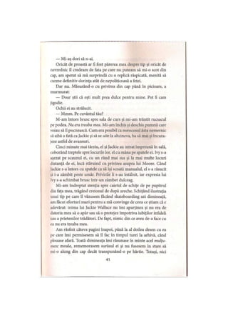 — Mi-aş dori să n-ai.
Oricât de proastă ar fi fost părerea mea despre tip şi oricât de
nevrednic îl credeam de fata pe care nu puteam să mi-o scot din
cap, am sperat să mă surprindă cu o replică răspicată, menită să
curme definitiv dorinţa atât de nepoliticoasă a fetei.
Dar nu. Măsurând-o cu privirea din cap până în picioare, a
murmurat:
— Doar ştii că eşti mult prea dulce pentru mine. Pot fi cam
jigodie.
Ochii ei au strălucit.
— Mmm. Pe cuvântul tău?
M-am întors brusc spre sala de curs şi mi-am trântit rucsacul
pe podea. Nu era treaba mea. Mi-am închis şi deschis pumnii care
voiau să îl pocnească. Cum era posibil ca norocosul ăsta nemernic
să aibă o fată ca Jackie şi să se uite la altcineva, ba să mai şi încura­
jeze astfel de avansuri.
Cinci minute mai târziu, el şi Jackie au intrat împreună în sală,
coborând treptele spre locurile lor, el cu mâna pe spatele ei. Ivy s-a
aşezat pe scaunul ei, cu un rând mai sus şi la mai multe locuri
distanţă de ei, încă stăruind cu privirea asupra lui Moore. Când
Jackie s-a întors cu spatele ca să îşi scoată manualul, el s-a răsucit
şi i-a zâmbit peste umăr. Privirile li s-au întâlnit, iar expresia lui
lvy s-a schimbat brusc într-un zâmbet dulceag.
Mi-am îndreptat atenţia spre caietul de schiţe de pe pupitrul
din faţa mea, trăgând creionul de după ureche. Schiţând ilustraţia
unui tip pe care îl văzusem făcând skateboarding azi dimineaţă,
am făcut eforturi mari pentru a mă convinge de ceea ce ştiam că e
adevărat: inima lui Jackie Wallace nu îmi aparţinea şi nu era de
datoria mea să o apăr sau să o protejez împotriva iubiţilor infideli
sau a prietenilor trădători. De fapt, nimic din ce avea de-a face cu
ea nu era treaba mea.
Am răsfoit câteva pagini înapoi, până la al doilea desen cu ea
pe care îmi permisesem să îl fac în timpul turei la arhivă, când
plouase afară. Toată dimineaţa îmi răsunase în minte acel mulţu­
mesc moale, rememorasem surâsul ei şi nu fusesem in stare să
mi-o alung din cap decât transpunând-o pe hârtie. Totuşi, nici
41
 