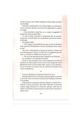 nevoie de cineva care să aibă cunoştinţe de bază despre materiale
moi durabile.
Cuta dintre sprâncenele ei mi-a dat de înţeles că o pierdusem.
Aşa că i-am spus salariul, care avea să fie suplimentat cu opţiuni
pe acţiuni.
— Dacă societatea merge bine, şi va merge, şi angajaţilor le
merge bine. încep pe patru iulie.
S-a uitat la mine, încercând să zâmbească, fără să mă păcă­
lească nicio secundă. Ştiam la ce se gândeşte: două mii de kilome­
tri distanţă.
Am inspirat adânc.
— Deci, singura mea problemă este asta: să stau în Oberlin şi
să fac naveta la Cleveland sau să stau la Cleveland şi să fac naveta
la tine?
Am privit-o schimbându-şi expresia, pe măsură ce realiza ceea
ce tocmai spusesem. Ochii i s-au mărit şi i s-au umplut de lacrimi.
Gura i s-a deschis şi a bâlbâit ceva ce suna a „Ce?”
— Oh, nu ţi-am spus partea asta? Compania e în Cleveland.
La o jumătate de oră distanţă dc Oberlin.
Aveam să stăm despărţiţi timp de şase săptămâni, de când mă
mutam eu în Ohio şi până venea ea, dar mi-am alungat din minte
gândul ăsta când a venit în braţele mele. Astăzi eu eram sărbători­
tul, aşa că am dus-o în camera mea, să-i arăt toate modurile în care
voiam să sărbătoresc.
* * *
Cele şase săptămâni de despărţire fuseseră un chin.
Imediat după aterizare, eram gata să sparg un geam cu pumnul
ca să ies din avion, să traversez aeroportul şi să ajung la camioneta
lui Jacqueline.
După prânzul cu părinţii ei, plecam amândoi cu maşina într-o
călătorie de două zile înapoi, spre Ohio. Plănuiam să petrecem
noaptea lângă Kentucky, să conducem aproape toată ziua de
mâine şi să întâlnim camionul pentru mutat în faţa căminului ei,
mâinc-seară.
374
 