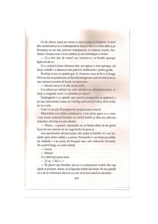 Ca de obicei, când am văzut-o, toţi şi toate au dispărut. A sărit
din camionetă şi m-a întâmpinat în faţa ei, într-o rochie albă şi pe
deasupra cu un mic pulover transparent, cu mâneci scurte, des­
cheiat. Geanta mea a lovit asfaltul şi am îmbrăţişat-o strâns.
— Ţi-a fost dor de mine? am întrebat-o, cu buzele aproape
lipite de ale ei.
Cu o mână la baza coloanei sale, am apăsat-o mai aproape, cât
timp cealaltă i-a alunecat sub pulover, întâlnindu-i pielea goală.
Rochiţa ei era cu spatele gol. O, Doamne, avea să fie o zi lungă.
Nici nu era ora prânzului şi deja îmi imaginam cum închid şi încui
uşa camerei noastre de hotel, în seara asta.
— Sărută-mă şi ai să afli cât de mult.
S-a ridicat pe vârfuri, în ochi citindu-i-se obrăznicie pură, în
timp ce degetele mele i se plimbau pe umeri.
împingând-o cu spatele spre partea pasagerului şi apăsând-o
pe uşa camionetei, voiam să-i dezleg acele şireturi mici, de la ceafa,
iar ea o ştia.
Ceea ce nu ştia: îi pregătisem propria mea tortură.
Eliminând acel ultim centimetru, i-am prins gura cu a mea.
I-am trasat conturul buzelor cu vârful limbii şi abia am pătruns
înăuntru cât timp ne-am sărutat.
— Mmm... a gemut, repezindu-se cu limba afară să-mi guste
buza de sus, înainte să-mi sugă limba în gura ei.
Am aprofundat sărutul puţin câte puţin şi limbile ni s-au îm­
pletit, apoi, dintr-odată, s-a retras. Picioarele i s-au întors pe asfalt,
iar mâinile i s-au prins de bicepşii mei, sub mânecile tricoului.
M-a privit lung, cu ochii măriţi.
— Lucas.
— Hmm?
S-a uitat spre gura mea.
— Ţi-ai...? Ăla e...?
— îţi place? am întrebat, iar ea s-a cutremurat vizibil, din cap
până-n picioare. Ştiam că-ţi lipseşte inelul din buză. M-am gândit
că o să-ţi trebuiască altceva cu care să te joci când ne sărutăm.
375
 