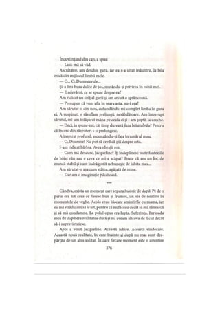 încuviinţând din cap, a spus:
— Lasă-mă să văd.
Ascultător, am deschis gura, iar ea s-a uitat înăuntru, la bila
mică din mijlocul limbii mele.
— O... O, Dumnezeule...
Şi-a lins buza dulce de jos, mutându-şi privirea în ochii mei.
— E adevărat, ce se spune despre ea?
Am ridicat un colţ al gurii şi am arcuit o sprânceană.
— Presupun că vom afla în seara asta, nu-i aşa?
Am sărutat-o din nou, cufundându-mi complet limba în gura
ei. A suspinat, o răsuflare prelungă, nerăbdătoare. Am întrerupt
sărutul, mi-am înfăşurat mâna pc ceafa ei şi i-am şoptit la ureche.
— Deci, ia spune-mi, cât timp dureazăfaza băiatul rău?Pentru
că încerc din răsputeri s-o prelungesc.
A inspirat profund, ascunzându-şi faţa în umărul meu.
— O, Doamne! Nu pot să cred că ştii despre asta.
I-am ridicat bărbia. Avea obrajii roz.
— Cum mă descurc, Jacqueline? îţi îndeplinesc toate fanteziile
de băiat rău sau e ceva ce mi-a scăpat? Poate că am un loc de
muncă stabil şi sunt îndrăgostit nebuneşte de iubita mea...
Am sărutat-o aşa cum stătea, agăţată de mine.
— Dar am o imaginaţie păcătoasă.
* * *
Cândva, exista un moment care separa înainte de după. Pe de o
parte era tot ceea ce fusese bun şi frumos, un vis de neatins în
momentele de veghe. Acolo erau blocate amintirile cu mama, iar
eu mă străduiam să le uit, pentru că nu făceau decât să mă rănească
şi să mă condamne. La polul opus era lupta. Suferinţa. Perioada
mea de după era realitatea dură şi nu aveam altceva de făcut decât
să-i supravieţuiesc.
Apoi a venit Jacqueline. Această iubire. Această vindecare.
Această nouă realitate, în care înainte şi după nu mai sunt des­
părţite de un abis solitar. în care fiecare moment este o amintire
376
 