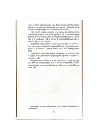 după aceea nu îi putusem uita ochii de un albastru sclipitor, atât de
aproape, sau expresia prietenoasă pe care nu o primeam de la
niciun student când purtam uniforma aia blestemată.
Am revenit asupra desenului neterminat, dar, câteva minute
mai târziu, am făcut greşeala de a privi în jos, peste mulţimea de
pupitre, spre locul unde, trei zile pe săptămână stătea ea, fără să
ştie că o urmăream. Fără să ştie cât de mult mă chinuiam să n-o
mai fac. Fără să ştie că exist.
Degetele îi băteau ritmic pe coapsă, un-doi-trei, un-doi-trei, şi
îmi imaginam că, dacă aş fi fost eu cel de lângă ea, mi-aş fi deschis
palma şi aş fi lăsat-o să traseze muzica auzită doar de ea pe pielea
mea.
Apoi Moore s-a întins şi a pus o mână peste ele, oprind-o. Stop,
i-a şoptit. Scuze, a murmurat drept răspuns, ruşinată, strângându-şi
mâna în poală.
Dinţii mi s-au încleştat şi m-am concentrat să respir uşor, pe
nas. Dobitoc nenorocit! Era bine că aveam programată, in seara
asta, o oră de antrenament la dojang1. Simţeam nevoia să lovesc
ceva. Tare.
1Termen folosit în artele marţiale coreene care se referă la o sală specială de
antrenament.
42
 