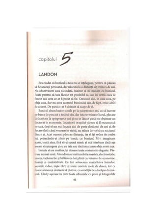 capitolul
LANDON
Era ciudat că bunicul şi tata nu se înţelegeau, pentru că păreau
să fie aceeaşi persoană, dar născută la o distanţă de treizeci de ani.
Nu observasem asta niciodată, înainte să ne mutăm cu bunicul.
Poate pentru că tata făcuse tot posibilul să lase în urmă ceea ce
fusese sau ceea ce ar fi putut să fie. Crescuse aici, în casa asta, pe
plaja asta, dar nu avea accentul bunicului sau, de fapt, orice altfel
de accent. De parcă s-ar fi chinuit să scape de el.
Bunicul abandonase şcoala pe la paisprezece ani, ca să lucreze
pe barca de pescuit a tatălui său, dar tata terminase liceul, plecase
la facultate la optsprezece ani şi nu se lăsase până nu obţinuse un
doctorat în economie. Locuitorii oraşului păreau să îl recunoască
pe tata, deşi el nu mai locuia aici de peste douăzeci de ani şi, de
fiecare dată când veneam în vizită, nu stătea de vorbă cu niciunul
dintre ei. Acei oameni păstrau distanţa, iar el îşi vedea de treaba
lui, petrecându-şi zilele pe barcă, cu bunicul. Mi-i imaginam
acolo, toată ziua, fără să-şi spună nimic şi mă întrebam dacă aşa
aveam să ajungem şi eu cu tata sau dacă nu cumva deja eram aşa.
înainte să ne mutăm, îşi donase toate costumele elegante. Păs­
trase numai unul. Abandonase toată mobila noastră, electronicele,
vesela, tacâmurile şi biblioteca lui plină cu volume de economie,
finanţe şi contabilitate. Eu îmi adusesem majoritatea hainelor,
locurile video, nişte cărţi şi toate caietele mele de desen, tot ce
tusese al meu şi dorisem să păstrez, cu condiţia de a încăpea în ma­
mă. Cindy aşezase în cutii toate albumele cu poze şi fotografiile
43
 