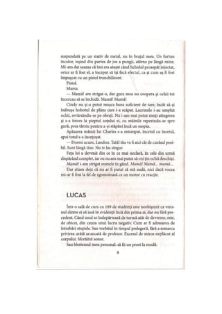 suspendată pe un stativ de metal, nu în braţul meu. Un furtun
incolor, ieşind din partea de jos a pungii, atârna pe lângă mine.
Mi-am dat seama că îmi era ataşat când lichidul proaspăt injectat,
orice ar fi fost el, a început să îşi facă efectul, ca şi cum aş fi fost
împuşcat cu un pistol tranchilizant.
Pistol.
Mama.
— Mamă! am strigat-o, dar gura mea nu coopera şi ochii tot
încercau să se închidă. Mamă! Mamă!
Cindy nu şi-a putut muşca buza suficient de tare, încât să-şi
înăbuşe hohotul de plâns care i-a scăpat. Lacrimile i-au umplut
ochii, revărsându-se pe obraji. Nu i-am mai putut simţi atingerea
şi s-a întors la pieptul soţului ei, cu mâinile repezindu-se spre
gură, prea târziu pentru a-şi stăpâni încă un suspin.
Apăsarea mâinii lui Charles s-a estompat, încetul cu încetul,
apoi totul s-a înceţoşat.
— Dormi acum, Landon. Tatăl tău va fi aici cât de curând posi­
bil. Sunt lângă tine. Nu te las singur.
Faţa lui a devenit din ce în ce mai neclară, în cele din urmă
dispărând complet, iar eu nu am mai putut să-mi ţin ochii deschişi.
Mamă! i-am strigat numele în gând. Mamă! Mamă... mamă...
Dar ştiam deja că nu ar fi putut să mă audă, nici dacă vocea
mi-ar fi fost la fel de zgomotoasă ca un motor cu reacţie.
LUCAS
într-o sală de curs cu 189 de studenţi este neobişnuit ca vreu­
nul dintre ei să iasă în evidenţă încă din prima zi, dar nu fără pre­
cedent. Când unul se îndepărtează de turmă atât de devreme, este,
de obicei, din cauza unui lucru negativ. Cum ar fi adresarea de
întrebări stupide. Sau vorbitul în timpul prelegerii, fără a remarca
privirea urâtă aruncată de profesor. Excesul de miros neplăcut al
corpului. Sforăitul sonor.
Sau blestemul meu personal: să fii un prost la modă.
8
 