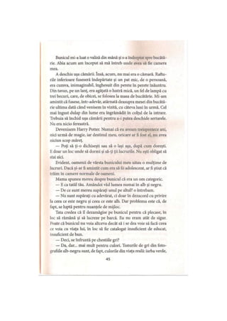 Bunicul ini-a luat o valiză din mână şi s-a îndreptat spre bucătă­
rie. Abia acum am început să mă întreb unde avea să fie camera
mea.
A deschis uşa cămării. însă, acum, nu mai era o cămară. Raftu­
rile inferioare fuseseră îndepărtate şi un pat mic, de o persoană,
era cumva, inimaginabil, înghesuit din perete în perete înăuntru.
Din tavan, pe un lanţ, era agăţată o lustră mică, un fel de lampă cu
trei becuri, care, de obicei, se folosea la masa de bucătărie. Mi-am
amintit că fusese, într-adevăr, atârnată deasupra mesei din bucătă­
rie ultima dată când venisem în vizită, cu câteva luni în urmă. Cel
mai îngust dulap din lume era îngrămădit în colţul de la intrare.
Trebuia să închid uşa cămării pentru a-i putea deschide sertarele.
Nu era nicio fereastră.
Devenisem Harry Potter. Numai că eu aveam treisprezece ani,
nici urmă de magie, iar destinul meu, oricare ar fi fost el, nu avea
niciun scop măreţ.
— Poţi să ţi-o dichiseşti sau să o laşi aşa, după cum doreşti.
Edoar un loc unde să dormi şi să-ţi ţii lucrurile. Nu eşti obligat să
stai aici.
Evident, oamenii de vârsta bunicului meu uitau o mulţime de
lucruri. Dacă şi-ar fi amintit cum era să fii adolescent, ar fi ştiut că
trăim în camere normale de oameni.
Mama spunea mereu despre bunicul că era un om categoric.
— E ca tatăl tău. Amândoi văd lumea numai în alb şi negru.
— De ce sunt mereu supăraţi unul pe altul? o întrebam.
— Nu sunt supăraţi cu adevărat, ci doar în dezacord cu privire
la ceea ce este negru şi ceea ce este alb. Dar problema este că, de
fapt, se luptă pentru nuanţele de mijloc.
Tata credea că îl dezamăgise pe bunicul pentru că plecase, în
loc să rămână şi să lucreze pe barcă. Eu nu eram atât de sigur.
Poate că bunicul nu voia altceva decât să i se dea voie să facă ceea
ce voia cu viaţa lui, în loc să fie catalogat insuficient de educat,
insuficient de bun.
— Deci, se înfruntă pe chestiile gri?
— Da, dar... mai mult pentru culori. Tonurile de gri din foto­
grafiile alb-negru sunt, de fapt, culorile din viaţa reală: iarba verde,
45
 