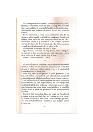 Nu eram sigur ce se întâmplase cu toate ornamentele şi deco-
raţiunile pe care mama le scosese dintr-un dulap de la subsol în
fiecare an: instalaţiile de lumini, ghirlandele verzi împletite, ciora­
pii din catifea roşie şi căsuţa calendar cu ferestre mici, prinse în
balamale.
Nu mă aşteptasem la vreun cadou, dar bunicul mi-a dat un
briceag cu mâner sidefat, cu o lamă mai lungă decât degetul meu
mijlociu. Părea vechi, dar bine întreţinut şi foarte ascuţit. Tata,
pentru că nu reuşise să îşi amintească să îmi cumpere un cadou
pentru o sărbătoare atât de importantă, mi-a dat câteva bancnote,
pe care le-am băgat în portofel fără să mă uit la ele.
— Mulţumesc, le-am spus, fiecăruia în parte.
Apoi, bunicul a scos dintr-un dulap de jos o formă veche pen­
tru copt vafe şi dintr-un dulap de sus o cutie cu amestec pentru
vafe şi un borcan de plastic plin cu sirop de arţar.
Primul Crăciun fără mama... a trecut.
***
Mă mai înălţasem un pic din vară, dar nu îmi mai cumpărasem
haine noi. Nici nu mă mai tunsesem. Sincer, uitasem complet să
mă ocup de felul în care arătam, până în prima zi de şcoală, când
trebuia să mă înscriu la una nouă.
Acest oraş avea o şcoală primară, o şcoală gimnazială şi un
liceu, toate aflate la aceeaşi adresă. Cam la fel ca la fosta mea şcoală
particulară de acasă, adică din locul care fusese, cândva, casa mea.
Cei mai mulţi copii de aici se cunoşteau de foarte mult timp, dacă
nu dintotdeauna, aşa cum ne ştiuserăm şi noi. Nou-veniţii erau
marginalizaţi până când îşi făceau prieteni sau deveneau nişte
paria. Ştiam asta, dar chiar şi aşa, nu mă gândisem la modul în
tare avea să mi se aplice mie, până când nu am ajuns în situaţia
respectivă.
Tricourile îmi veneau încă bine, dar blugii nu. Pantofii mă
strângeau. Jacheta mea North Face îmi rămăsese mică, iar mâne-
tile hanoracului îmi erau prea scurte. Le-am tras în jos, pe braţe,
până când manşetele tricotate s-au întins ca nişte guri prea mari şi
au rămas aşa.
47
 