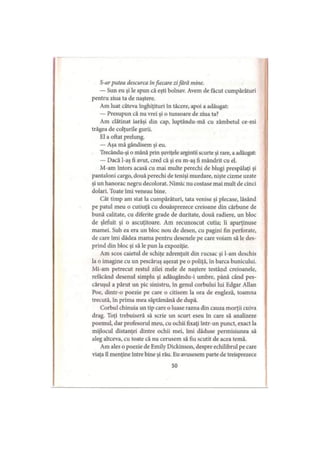 S-ar putea descurca infiecare zifără mine.
— Sun eu şi le spun că eşti bolnav. Avem de făcut cumpărături
pentru ziua ta de naştere.
Am luat câteva înghiţituri în tăcere, apoi a adăugat:
— Presupun că nu vrei şi o tunsoare de ziua ta?
Am clătinat iarăşi din cap, luptându-mă cu zâmbetul ce-mi
trăgea de colţurile gurii.
El a oftat prelung.
— Aşa mă gândisem şi eu.
Trecându-şi o mână prin şuviţele argintii scurte şi rare, a adăugat:
— Dacă l-aş fi avut, cred că şi eu m-aş fi mândrit cu el.
M-am întors acasă cu mai multe perechi de blugi prespălaţi şi
pantaloni cargo, două perechi de tenişi murdare, nişte cizme uzate
şi un hanorac negru decolorat. Nimic nu costase mai mult de cinci
dolari. Toate îmi veneau bine.
Cât timp am stat la cumpărături, tata venise şi plecase, lăsând
pe patul meu o cutiuţă cu douăsprezece creioane din cărbune de
bună calitate, cu diferite grade de duritate, două radiere, un bloc
de şlefuit şi o ascuţitoare. Am recunoscut cutia; îi aparţinuse
mamei. Sub ea era un bloc nou de desen, cu pagini fin perforate,
de care îmi dădea mama pentru desenele pe care voiam să le des­
prind din bloc şi să le pun la expoziţie.
Am scos caietul de schiţe zdrenţuit din rucsac şi l-am deschis
la o imagine cu un pescăruş aşezat pe o poliţă, în barca bunicului.
Mi-am petrecut restul zilei mele de naştere testând creioanele,
refăcând desenul simplu şi adăugându-i umbre, până când pes­
căruşul a părut un pic sinistru, în genul corbului lui Edgar Allan
Poe, dintr-o poezie pe care o citisem la ora de engleză, toamna
trecută, în prima mea săptămână de după.
Corbul chinuia un tip care o luase razna din cauza morţii cuiva
drag. Toţi trebuiseră să scrie un scurt eseu în care să analizeze
poemul, dar profesorul meu, cu ochii fixaţi într-un punct, exact la
mijlocul distanţei dintre ochii mei, îmi dăduse permisiunea să
aleg altceva, cu toate că nu cerusem să fiu scutit de acea temă.
Am ales o poezie de Emily Dickinson, despre echilibrul pe care
viaţa îl menţine între bine şi rău. Eu avusesem parte de treisprezece
50
 