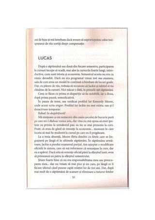 ani de bine şi mă întrebam dacă aveam să supravieţuiesc celor trei­
sprezece de rău sortiţi drept compensaţie.
LUCAS
După o săptămână sau două din fiecare semestru, participarea
la cursuri începe să scadă, mai ales la cursurile foarte lungi, intro­
ductive, cum sunt istoria şi economia. Semestrul acesta nu era cu
nimic deosebit. Dacă nu era programat vreun test sau examen,
sala de curs avea un model în continuă schimbare de locuri goale.
Dar, cu părere de rău, trebuia să recunosc că Jackie şi iubitul ei nu
chiuleau de la cursuri. Nici măcar o dată, în primele opt săptămâni.
Ceea ce facea ca prima ei dispariţie să fie notabilă, iar a doua,
după prima pauză, semnificativă.
în pauza de teme, am verificat profilul lui Kennedy Moore,
unde acum scria singur. Profilul lui Jackie nu mai exista, sau şi-l
dezactivase temporar.
Rahat! Se despârţiseră!
Mă simţeam ca un nemernic din cauza şocului de bucurie pură
pe care mi-1 dăduse vestea asta, dar vina nu mă oprea să emit ipo­
teze cu privire la următorul pas: ea nu se mai prezenta la curs.
Poate că avea de gând să renunţe la economie... moment în care
înceta să mai fie studentă la cursul pe care eu îl pregăteam.
La a treia absenţă, Moore flirta deschis cu fetele care se lin­
guşiseră pe lângă el în ultimele săptămâni. în săptămâna urmă­
toare, Jackie a pierdut examenul parţial. Am aşteptat o modificare
oficială în sistem, care să mă informeze că renunţase la curs, dar
nu a apărut. Dacă uita să renunţe oficial până la sfârşitul lunii, avea
să primească un patru la sfârşitul semestrului.
Ştiam foarte bine că nu era responsabilitatea mea sau preocu­
parea mea... dar nu voiam să mai pice şi un curs, pe lângă ce îi
făcuse idiotul când pusese capăt relaţiei lor de trei ani. Dar, după
mai mult de o săptămână de scanare şi eliminare a tuturor fetelor
51
 