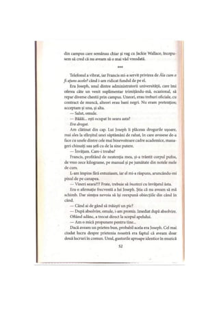din campus care semănau chiar şi vag cu Jackie Wallace, începu­
sem să cred că nu aveam să o mai văd vreodată.
* * *
Telefonul a vibrat, iar Francis mi-a servit privirea de Ăla cum o
fi ajuns acolo?când i-am ridicat fundul de pe el.
Era Joseph, unul dintre administratorii universităţii, care îmi
oferea câte un venit suplimentar trimiţându-mă, ocazional, să
repar diverse chestii prin campus. Uneori, erau treburi oficiale, cu
contract de muncă, alteori erau bani negri. Nu eram pretenţios;
acceptam şi una, şi alta.
— Salut, omule.
— Băăăi... eşti ocupat în seara asta?
Era drogat.
Am clătinat din cap. Lui Joseph îi plăceau drogurile uşoare,
mai ales la sfârşitul unei săptămâni de rahat, în care avusese de-a
face cu unele dintre cele mai binevoitoare cadre academice, mana­
geri chinuiţi sau şefi cu de la sine putere.
— învăţam. Care-i treaba?
Francis, profitând de neatenţia mea, şi-a trântit corpul pufos,
de vreo zece kilograme, pe manual şi pe jumătate din notele mele
de curs.
L-am împins fără entuziasm, iar el mi-a răspuns, aruncându-mi
pixul de pe canapea.
— Vineri seara?!? Frate, trebuie să încetezi cu învăţatul ăsta.
Era o afirmaţie frecventă a lui Joseph. Ştia că nu aveam să mă
schimb. Dar simţea nevoia să îşi reexpună obiecţiile din când în
când.
— Când ai de gând să trăieşti un pic?
— După absolvire, omule, i-am promis. Imediat după absolvire.
Oftând adânc, a trecut direct la scopul apelului.
— Am o mică propunere pentru tine...
Dacă aveam un prieten bun, probabil acela era Joseph. Cel mai
ciudat lucru despre prietenia noastră era faptul că aveam doar
două lucruri în comun. Unul, gusturile aproape identice in muzică
52
 