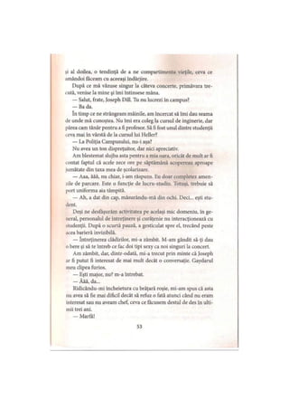 şi al doilea, o tendinţă de a ne compartimenta vieţile, ceva ce
amândoi făceam cu aceeaşi îndârjire.
După ce mă văzuse singur la câteva concerte, primăvara tre­
cută, venise la mine şi îmi întinsese mâna.
— Salut, frate, Joseph Dill. Tu nu lucrezi în campus?
— Ba da.
In timp ce ne strângeam mâinile, am încercat să îmi dau seama
de unde mă cunoştea. Nu îmi era coleg la cursul de inginerie, dar
părea cam tânăr pentru a fi profesor. Să fi fost unul dintre studenţii
ceva mai în vârstă de la cursul lui Heller?
La Poliţia Campusului, nu-i aşa?
Nu avea un ton dispreţuitor, dar nici apreciativ.
Am blestemat slujba asta pentru a mia oara, oricât de mult ar fi
contat faptul că acele zece ore pe săptămână acopereau aproape
jumătate din taxa mea de şcolarizare.
— Aaa, ăăă, nu chiar, i-am răspuns. Eu doar completez amen­
zile de parcare. Este o funcţie de lucru-studiu. Totuşi, trebuie să
port uniforma aia tâmpită.
— Ah, a dat din cap, măsurându-mă din ochi. Deci... eşti stu­
dent.
Deşi ne desfăşurăm activitatea pe acelaşi mic domeniu, in ge­
neral, personalul de întreţinere şi curăţenie nu interacţionează cu
studenţii. După o scurtă pauză, a gesticulat spre el, trecând peste
acea barieră invizibilă.
— întreţinerea clădirilor, mi-a zâmbit. M-am gândit să-ţi dau
o bere şi să te întreb ce fac doi ţipi sexy ca noi singuri la concert.
Am zâmbit, dar, dintr-odată, mi-a trecut prin minte că Joseph
ar fi putut fi interesat de mai mult decât o conversaţie. Gaydarul
meu clipea furios.
— Eşti major, nu? m-a întrebat.
— Ăăă, da...
Ridicându-mi încheietura cu brăţară roşie, mi-am spus că asta
iui avea să fie mai dificil decât să refuz o fată atunci când nu eram
interesat sau nu aveam chef, ceva ce făcusem destul de des în ulti­
mii trei ani.
— Marfă!
53
 