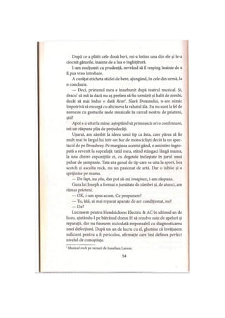 După ce a plătit cele două beri, mi-a întins una din ele şi le-a
ciocnit gâturile, înainte de a lua o înghiţitură.
l-am mulţumit cu prudenţă, nevrând să îl resping înainte de a
fi pus vreo întrebare.
A curăţat eticheta sticlei de bere, ajungând, în cele din urmă, la
0 concluzie.
— Deci, prietenul meu e înnebunit după teatrul muzical. Şi,
dracu’ să mă ia dacă nu aş prefera să fiu urmărit şi halit de zombi,
decât să mai îndur o dată Rent'. Slavă Domnului, n-are nimic
împotrivă să meargă cu altcineva la rahatul ăla. Eu nu sunt la fel de
norocos cu gusturile mele muzicale în cercul nostru de prieteni,
ştii?
Apoi s-a uitat la mine, aşteptând să primească ori o confirmare,
ori un răspuns plin de prejudecăţi.
Uşurat, am zâmbit la ideea unui tip ca ăsta, care părea să fie
mult mai în largul lui într-un bar de motociclişti decât la un spec­
tacol de pe Broadway. Pe marginea acestui gând, o amintire îngro­
pată a revenit la suprafaţă: tatăl meu, stând stângaci lângă mama,
la una dintre expoziţiile ei, cu degetele încleştate în jurul unui
pahar de şampanie. Tata era genul de tip care se uita la sport, bea
scotch şi asculta rock, nu un pasionat de artă. Dar o iubise şi o
sprijinise pe mama.
— De fapt, nu ştiu, dar pot să-mi imaginez, i-am răspuns.
Gura lui Joseph a format o jumătate de zâmbet şi, de atunci, am
rămas prieteni.
— OK, i-am spus acum. Ce propunere?
— Tu, ăăă, ai mai reparat aparate de aer condiţionat, nu?
— Da?
Lucrasem pentru Hendrickson Electric & AC în ultimul an de
liceu, ajutându-1 pe bătrânul domn H să rezolve sute de apeluri şi
reparaţii, dar nu fusesem niciodată responsabil cu diagnosticarea
unei defecţiuni. După un an de lucru cu el, glumise că învăţasem
suficient pentru a fi periculos, afirmaţie care îmi definea perfect
nivelul de cunoştinţe.1
1Muzical rock pe versuri de Jonathan Larson.
54
 