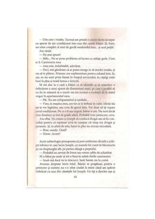 — Uite care-i treaba. Tocmai am primit o cerere târzie să repar
un aparat de aer condiţionat într-una din casele frăţiei. Şi, frate,
am uitat complet că sunt de gardă weekendul ăsta... şi sunt prăjit.
Am rânjit.
— Nu mai spune!
— Mda... Nu se pune problema să lucrez cu utilaje grele. Cum
ar fi. Camioneta mea.
— Asta este, indubitabil, adevărat.
— Deci, mă gândeam că ai putea merge tu să rezolvi treaba, şi
am să te plătesc. Primesc ore suplimentare pentru rahatul ăsta. Şi,
aşa, eu nu sunt prins fumat în timpul serviciului, tu câştigi nişte
bani în plus şi toată lumea e fericită.
Să mă duc la o casă a frăţiei ca să identific şi să remediez o
defecţiune a unui aparat de dimensiuni mari, pe care e posibil să
nu fiu în măsură să o rezolv nu era tocmai o evoluţie de Ia statul
singur în apartamentul meu.
— Păi. Nu am echipamentul şi uneltele...
— Vino, ia maşina meu, are tot ce-ţi trebuie în cutie. Idioţii ăia
nu te vor legitima, sau ceva de genul ăsta. Vor doar să îşi repare
aerul condiţionat. De ce o fi aşa urgent, habar n-am. Nu sunt decât
vreo douăzeci şi trei de grade afară. Probabil vreo petrecere, ceva.
Am oftat. Nu voiam ca Joseph să conducă drogat sau să fie con­
cediat pentru că reparase ceva în campus cât timp era drogat şi
paranoic. Şi, în afară de asta, banii în plus nu stricau niciodată.
— Bine, omule. Când?
— Hmm. Acum?
Acest subterfugiu presupunea să port uniforma oficială a echi­
pei tehnice în care lucra Joseph, cu numele lui cusut în bleumarin
pe un dreptunghi alb, pe partea stângă a pieptului.
— Probabil au nevoie de freon sau vreun cablu de schimbat.
M-a bătut pe umăr şi mi-a lăsat în mână cheile camionetei.
— Sună-mă dacă nu te descurci. Sunt fumat, nu în comă.
Avusese dreptate întru totul. Băieţii se pregăteau pentru o
petrecere şi nimeni nu s-a uitat ciudat la mine când am apărut
îmbrăcat cu una din cămăşile lui Joseph. Un tip a deschis uşa şi
55
 