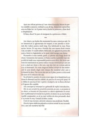 Apoi am ridicat privirea şi l-am văzut Kennedy Moore în par­
tea cealaltă a camerei, vorbind cu un alt tip. Atunci mi-a picat fisa:
asta era frăţia lui. Ar fi putut veni şi Jackie la petrecere, chiar dacă
se despărţiseră.
Ei bine, drace! Se pare că mergeam la o petrecere a frăţiei.
* * *
Am văzut-o pe Jackie din momentul în care a intrat pe uşă. Cu
tot întunericul şi aglomeraţia de trupuri, n-am pierdut-o nicio­
dată din vedere pentru mult timp. Era îmbrăcată în roşu. Roşu
aprins, lucios. Pe cap avea o bentiţă din care ieşeau două coarne
roşii, ascuţite. O coadă subţire, bifurcată, era agăţată de partea din
spate a fustei ei, legănându-se în spate când mergea sau dansa.
Picioarele ei erau netede, goale, şi păreau mai lungi decât de
obicei. Geometria îmi spunea că fusta scurtă şi pantofii roşii im­
posibil de înalţi erau responsabili pentru acest efect, dar nicio can­
titate de matematică nu putea reduce reacţia interioară pe care am
avut-o când am văzut-o din nou, mai ales într-un costum atât de
sexy şi demenţial. Nu eram singurul bărbat răvăşit de fata îmbră­
cată în acea ţinută, după cum reieşea din numărul celor care o
invitaseră la dans. Dar ea nu ştia sau nu îi păsa, pentru că de nouă
ilin zece ori ii refuzase din cap.
Ea şi fostul ei, pentru că acum eram sigur că se despărţiseră, au
rămas la distanţă unul de celălalt, de parcă ar fi avut poli opuşi. El
se dădea în spectacol într-o parte a încăperii, iar ea făcea eforturi
să îl ignore din cealaltă.
Am conceput şi renunţat la o grămadă de replici introductive.
Hei, te-arn urmărit la cursul de economie, pe care, n-am putut să
nu observ, ai incetat să-lfrecventezi cu câteva săptămâni in urmă.
Sper căplănuieşti să renunţi la el, pentru că atunci nu aş mai încălca
regulile campusului, ca să nu mai vorbim de etica personală, dacă
tc-aş invita in oraş. Genial! Şi deloc ciudat.
Cred că roşu tocmai a devenit culoarea mea preferată. Penibil.
Potsă-ţi spun rădăcina pătrată a oricărui număr în zece secunde.
Deci, care este numărul tău?îh!
57
 