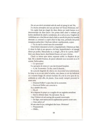 Nu mi-am dorit niciodată atât de mult să ajung în iad. Nu.
S-a încins atmosfera aici sau eşti doar tu? Iisuse Hristoase, nul
Un cuplu beat pe ringul de dans distra pe toată lumea cu o
demonstraţie de dans lasciv. Era prima dată când o vedeam pe
Jackie zâmbind de când o urmăream, de o oră şi ceva. Unghiul de
vizibilitate mi-a fost blocat când o fată cu urechi de pisică şi mustăţi
desenate cu creionul s-a oprit chiar în faţa mea, privindu-mă peste
marginea paharului. Când am ridicat o sprânceană, a spus:
— Tu nu eşti la cursul meu de economie?
Unul dintre dansatori a lovit-o, împrăştiindu-i băutura pe faţă.
A căzut în faţă şi am apucat-o de braţ, împiedicând-o să ajungă
direct pe podea. Răsucindu-se, a strigat „Dă-te la o parte, târfo!”
fetei care dansa lasciv, deşi băiatul fusese cel care o lovise.
Când s-a întors spre mine, expresia urâtă i-a dispărut de pe
faţă. Mi-a zâmbit frumos, de parcă ultimele zece secunde nu ar fi
existat. înfricoşător.
— Ce spuneam?
S-a apropiat de mine şi i-am dat drumul braţului.
— A, da. Economie. Cu ăla, cum îl cheamă...
Şi-a pocnit degetele de câteva ori, încercând să-şi amintească,
în timp ce eu m-am uitat la Jackie, care dansa cu un tip îmbrăcat
cu o mantie lungă, de culoare închisă. El a râs la ceva spus de ea,
arătându-şi colţii albi, de plastic. Erau mulţi vampiri prezenţi în
seara asta.
— Domnul Keller? a spus fata de la economie.
— Doctorul Heller, am corectat-o.
Ea a zâmbit din nou.
— Da, el.
M-a împuns în piept cu o unghie de un argintiu metalizat.
— Stai în ultimul rând. Nu eşti atent. Nţ, nţ.
Uau! Trebuie să mă sustrag din această conversaţie.
— De fapt, sunt instructorul suplimentar pentru acest curs.
— Cine-adică-ce?
M-am uitat în jos, strângând din buze. Hristoase!
— Preparatorul.
— Ohhh...
58
 