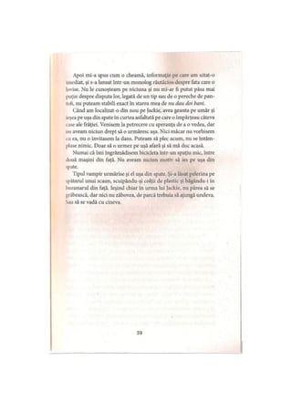 Apoi mi-a spus cum o cheamă, informaţie pe care am uitat-o
imediat, şi s-a lansat într-un monolog răutăcios despre fata care o
lovise. Nu le cunoşteam pe niciuna şi nu mi-ar fi putut păsa mai
puţin despre disputa lor, legată de un tip sau de o pereche de pan­
tofi, nu puteam stabili exact în starea mea de nu dau doi bani.
Când am localizat-o din nou pe Jackie, avea geanta pe umăr şi
ieşea pe uşa din spate în curtea asfaltată pe care o împărţeau câteva
»ase ale frăţiei. Venisem la petrecere cu speranţa de a o vedea, dar
nu aveam niciun drept să o urmăresc aşa. Nici măcar nu vorbisem
eu ea, nu o invitasem la dans. Puteam să plec acum, nu se întâm­
plase nimic. Doar să o urmez pe uşă afară şi să mă duc acasă.
Numai că îmi îngrămădisem bicicleta într-un spaţiu mic, între
două maşini din faţă. Nu aveam niciun motiv să ies pe uşa din
spate.
Tipul vampir urmărise şi el uşa din spate. Şi-a lăsat pelerina pe
spătarul unui scaun, scuipându-şi colţii de plastic şi băgându-i în
buzunarul din faţă. Ieşind chiar în urma lui Jackie, nu părea să se
grăbească, dar nici nu zăbovea, de parcă trebuia să ajungă undeva.
Sau să se vadă cu cineva.
59
 