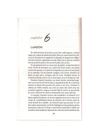 capitolul
LANDON
Pe cubul de lemn de pe birou scria Dna. Sally Ingram, cu litere
negre, pe o placă de alamă lustruită. Părea un nume destul de plă­
cut şi ea îmi păruse în regulă de la distanţă, în timpul orei obliga­
torii de orientare, săptămâna trecută. Plăcut mi se păruse cuvântul
cel mai potrivit pentru directorul liceului, dar nu era.
M-am ghemuit într-un scaun tare de plastic, în faţa biroului ei
uriaş. Partea de deasupra era o placă din lemn masiv, care părea
construită special, cu scopul de a împiedica pe cineva să sară peste
el cu uşurinţă. Nu-mi puteam imagina cum fusese introdus un
birou ca ăsta într-o încăpere atât de mică. Probabil intrase în
cameră pe bucăţi, pentru că, în mod sigur, nu ar fi încăput pe uşă.
Doamna Ingram frunzărea un dosar deschis, întorcând pagi­
nile ca şi cum nu aş fi fost în faţa ei, aşteptând să aflu de ce fusesem
chemat în biroul directorului din prima zi de liceu. Ochelarii îi
stăteau pe vârful nasului, aşa cum şi-i ţinea tata când citea sau
actualiza registrele, singura concesie faţă de cariera sa precedentă
pe care o văzusem de când ne mutaserăm aici, acum opt luni.
La început, fuseseră certuri, tata acuzându-1 pe bunicul că îi
lipsea spiritul de afaceri, că nu era organizat şi nu era în stare să se
ocupe de contabilitatea firmei de pescuit care îi fusese sursă de
venit decenii de-a rândul... iar bunicul exact aşa proceda. în cele
din urmă, ajunseseră la un fel de înţelegere şi tata preluase partea
financiară a afacerii. în timp ce introducea numerele în tabele sau
transfera informaţiile pe laptopul său, tata încă mai bombănea din
60
 