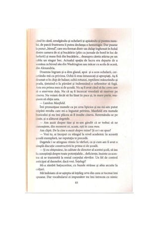 i And în când, smulgându-şi ochelarii şi apăsându-şi puntea nasu­
lui, de parcă frustrarea îi putea declanşa o hemoragie. Dar pusese
la punct „biroul”, care era format dintr-un dulap înghesuit în holul
»lintre camera de zi şi bucătărie (plin cu jurnale de bord în loc de
larfurii) şi masa fixă din bucătărie... deasupra căreia atârna pe un
i ablu un singur bec. Actualul spaţiu de lucru era departe de a
semăna cu biroul său din Washington sau măcar cu acela de acasă,
din Alexandria.
Doamna Ingram şi-a dres glasul, apoi şi-a scos ochelarii, cer-
cetându-mă cu privirea. Ochii îi erau întunecaţi şi apropiaţi. Aş fi
desenat-o în chip de balaur, ochii rotunzi, reptilieni măsurându-şi
prada, ţintuind-o la pământ şi îndemnând-o zeflemitor să fugă.
Asta era prima mea zi de şcoală. Nu aş fi avut când să fac ceva care
.a o enerveze deja. Nu că aş fi încercat vreodată să enervez pe
i ineva. Nu voiam decât să fiu lăsat în pace şi, în mare parte, reu­
şisem să obţin asta.
— Landon Maxfield.
îmi pronunţase numele ca pe ceva lipicios şi nu mi-am putut
stăpâni revolta care mi-a îngustat privirea. Maxfield era numele
bunicului şi nu îmi plăcea să îl insulte cineva. Rezemându-se pe
coate, şi-a alăturat degetele.
— Am auzit despre tine şi m-am gândit că ar trebui să ne
■unoaştem, din moment ce, acum, eşti în casa mea.
Am clipit. De la cine a auzit despre mine? Şi ce i-au spus?
— Vezi tu, ai început cu stângul la nivel academic în această
şcoală exemplară, iar reputaţia te precedă.
Degetele i se atingeau ritmic la vârfuri, ca şi cum am fi avut o
simplă discuţie constructivă în prima zi de şcoală.
— Şi eu obişnuiesc, în calitate de director al acestei şcoli, să iau
l.i cunoştinţă despre toate potenţialele... deficienţe, înainte ca aces-
tea să se transmită la restul corpului elevilor. Un fel de control
anticipat al daunelor, dacă vrei. înţelegi?
Mi-a zâmbit batjocoritor, cu buzele strânse şi abia arcuite la
colţuri.
Mă îndoiam că se aştepta să înţeleg ceva din ceea ce tocmai îmi
spusese. Dar vocabularul ei impunător nu îmi întrecea cu nimic
61
 