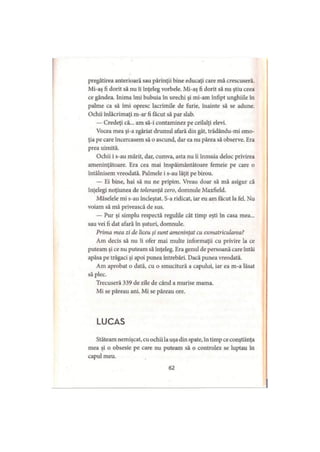 pregătirea anterioară sau părinţii bine educaţi care mă crescuseră.
Mi-aş fi dorit să nu îi înţeleg vorbele. Mi-aş fi dorit să nu ştiu ceea
ce gândea. Inima îmi bubuia în urechi şi mi-am înfipt unghiile în
palme ca să îmi opresc lacrimile de furie, înainte să se adune.
Ochii înlăcrimaţi m-ar fi făcut să par slab.
— Credeţi că... am să-i contaminez pe ceilalţi elevi.
Vocea mea şi-a zgâriat drumul afară din gât, trădându-mi emo­
ţia pe care încercasem să o ascund, dar ea nu părea să observe. Era
prea uimită.
Ochii i s-au mărit, dar, cumva, asta nu îi înmuia deloc privirea
ameninţătoare. Era cea mai înspăimântătoare femeie pe care o
întâlnisem vreodată. Palmele i s-au lăţit pe birou.
— Ei bine, hai să nu ne pripim. Vreau doar să mă asigur că
înţelegi noţiunea de toleranţă zero, domnule Maxfield.
Măselele mi s-au încleştat. S-a ridicat, iar eu am făcut la fel. Nu
voiam să mă privească de sus.
— Pur şi simplu respectă regulile cât timp eşti în casa mea...
sau vei fi dat afară în şuturi, domnule.
Prima mea zi de liceu şi sunt ameninţat cu exmatricularea?
Am decis să nu îi ofer mai multe informaţii cu privire la ce
puteam şi ce nu puteam să înţeleg. Era genul de persoană care întâi
apăsa pe trăgaci şi apoi punea întrebări. Dacă punea vreodată.
Am aprobat o dată, cu o smucitură a capului, iar ea m-a lăsat
să plec.
Trecuseră 339 de zile de când a murise mama.
Mi se păreau ani. Mi se păreau ore.
LUCAS
Stăteam nemişcat, cu ochii la uşa din spate, în timp ce conştiinţa
mea şi o obsesie pe care nu puteam să o controlez se luptau în
capul meu.
62
 