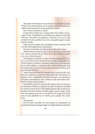 Asta putea să fie singura mea ocazie de a sta de vorbă cu Jackie
Wallace. Nu o mai văzusem, nici în campus, nici în afara lui, nici­
odată de când încetase să se mai prezinte la cursuri.
Dar, ce dracu’ puteam să-i spun?
Şi apoi mai era tipul care o urmase afară. Era evident că îl cu­
noştea. Poate că hotărâseră să se întâlnească, departe de privirile
indiscrete. Sau poate şi el aşteptase o şansă de a fi cu ea şi, spre
deosebire de mine, profita de ea, în loc să piardă timpul cu lupte
lăuntrice inutile.
Poate că, pur şi simplu, fata se hotărâse să plece devreme, la fel
şi el, fără nicio legătură între acţiunile lor.
Sau poate că iroseam secunde preţioase fără să fac nimic.
Adolescentul din mine era din ce în ce mai furios pe reticenţa
mea. Lasă jos paharul ăla de rahat, du-te afară după ea şi spune
ceva, orice, drăcia dracului!
Primul gând, aş fi putut să-i spun că eram preparatorul cursu­
lui ei şi că îi observasem absenţa de la ore timp de mai multe zile,
inclusiv faptul că pierduse examenul parţial, dar că nu renunţase
la curs. Exact după ce o urmărisem intr-o parcare întunecată. Aş fi
fost norocos dacă nu mi-ar fi tras întâi un genunchi în bile şi apoi
m-ar fi luat la întrebări.
'lotuşi, termenul-limită de renunţarefusese acum trei zile. Aş fi
putut să o salvez de un patru pe foaia matricolă, dacă altceva nu
puteam să fac. Dezlipindu-mi fundul de perete, am abandonat
presupusa conversaţie pe care o aveam cu fata smiorcăită, semi-
beată, in mijlocul discursului ei.
îndreptându-mă direct spre uşa din spate şi afară, mi-am spus
că, dacă Jackie Wallace şi vampirul musculos deveniseră vorbăreţi
sau mai rău, aveam să fac ocolul clădirii până în faţă, să mă urc pe
bicicletă şi să uit că existase vreodată. Sigur că aşa ai săfaci. Toate
acele mici amănunte pe care le-ai studiat şi ţi le-ai gravat in minte
timp de nouă săptămâni se vor dizolva, pur şi simplu. Nu e mare
lucru.
Tacă-ţi gura!
Preţ de câteva secunde mi-a fost teamă că o pierdusem. Se
anunţaseră furtuni pe timpul nopţii, iar vântul sufla prin stratul de
63
 