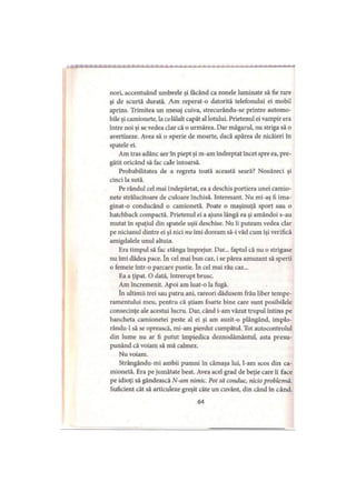 nori, accentuând umbrele şi făcând ca zonele luminate să fie rare
şi de scurtă durată. Am reperat-o datorită telefonului ei mobil
aprins. Trimitea un mesaj cuiva, strecurându-se printre automo­
bile şi camionete, la celălalt capăt al lotului. Prietenul ei vampir era
între noi şi se vedea clar că o urmărea. Dar măgarul, nu striga să o
avertizeze. Avea să o sperie de moarte, dacă apărea de nicăieri în
spatele ei.
Am tras adânc aer In piept şi m-am îndreptat încet spre ea, pre­
gătit oricând să fac cale întoarsă.
Probabilitatea de a regreta toată această seară? Nouăzeci şi
cinci la sută.
Pe rândul cel mai îndepărtat, ea a deschis portiera unei camio­
nete strălucitoare de culoare închisă. Interesant. Nu mi-aş fi ima­
ginat-o conducând o camionetă. Poate o maşinuţă sport sau o
hatchback compactă. Prietenul ei a ajuns lângă ea şi amândoi s-au
mutat în spaţiul din spatele uşii deschise. Nu îi puteam vedea clar
pe niciunul dintre ei şi nici nu îmi doream să-i văd cum îşi verifică
amigdalele unul altuia.
Era timpul să fac stânga împrejur. Dar... faptul că nu o strigase
nu îmi dădea pace. în cel mai bun caz, i se părea amuzant să sperii
o femeie într-o parcare pustie. în cel mai rău caz...
Ea a ţipat. O dată, întrerupt brusc.
Am încremenit. Apoi am luat-o la fugă.
în ultimii trei sau patru ani, rareori dădusem frâu liber tempe­
ramentului meu, pentru că ştiam foarte bine care sunt posibilele
consecinţe ale acestui lucru. Dar, când i-am văzut trupul întins pe
bancheta camionetei peste al ei şi am auzit-o plângând, implo-
rându-1 să se oprească, mi-am pierdut cumpătul. Tot autocontrolul
din lume nu ar fi putut împiedica deznodământul, asta presu­
punând că voiam să mă calmez.
Nu voiam.
Strângându-mi ambii pumni în cămaşa lui, l-am scos din ca­
mionetă. Era pe jumătate beat. Avea acel grad de beţie care îi face
pe idioţi să gândească N-am nimic. Pot să conduc, nicio problemă.
Suficient cât să articuleze greşit câte un cuvânt, din când în când.
64
 