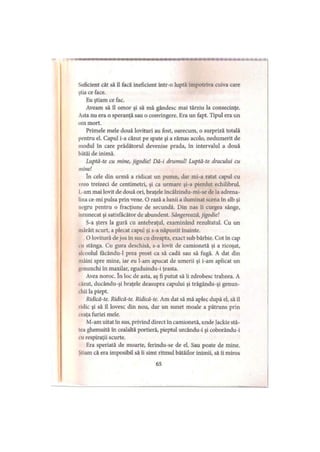 w a m a a
Suficient cât să îl facă ineficient într-o luptă împotriva cuiva care
ştia ce face.
Eu ştiam ce fac.
Aveam să îl omor şi să mă gândesc mai târziu la consecinţe.
Asta nu era o speranţă sau o convingere. Era un fapt. Tipul era un
om mort.
Primele mele două lovituri au fost, oarecum, o surpriză totală
pentru el. Capul i-a căzut pe spate şi a rămas acolo, nedumerit de
modul în care prădătorul devenise prada, în intervalul a două
bătăi de inimă.
Luptă-te cu mine, jigodie! Dă-i drumul! Luptă-te dracului cu
mine!
în cele din urmă a ridicat un pumn, dar mi-a ratat capul cu
vreo treizeci de centimetri, şi ca urmare şi-a pierdut echilibrul,
l.-am mai lovit de două ori, braţele încălzindu-mi-se de la adrena­
lina ce-mi pulsa prin vene. O rază a lunii a iluminat scena în alb şi
negru pentru o fracţiune de secundă. Din nas îi curgea sânge,
întunecat şi satisfăcător de abundent. Sângerează, jigodie!
S-a şters la gură cu antebraţul, examinând rezultatul. Cu un
mârâit scurt, a plecat capul şi s-a năpustit înainte.
O lovitură de jos în sus cu dreapta, exact sub bărbie. Cot în cap
cu stânga. Cu gura deschisă, s-a lovit de camionetă şi a ricoşat,
alcoolul făcându-1 prea prost ca să cadă sau să fugă. A dat din
mâini spre mine, iar eu l-am apucat de umerii şi i-am aplicat un
genunchi în maxilar, zguduindu-i ţeasta.
Avea noroc. în loc de asta, aş fi putut să îi zdrobesc traheea. A
iăzut, ducându-şi braţele deasupra capului şi trăgându-şi genun-
chii la piept.
Ridică-te. Ridică-te. Ridică-te. Am dat să mă aplec după el, să îl
ridic şi să îl lovesc din nou, dar un sunet moale a pătruns prin
i eaţa furiei mele.
M-am uitat în sus, privind direct în camionetă, unde Jackie stă-
lea ghemuită în cealaltă portieră, pieptul urcându-i şi coborându-i
i ii respiraţii scurte.
Era speriată de moarte, ferindu-se de el. Sau poate de mine.
.Ştiam că era imposibil să îi simt ritmul bătăilor inimii, să îi miros
65
 