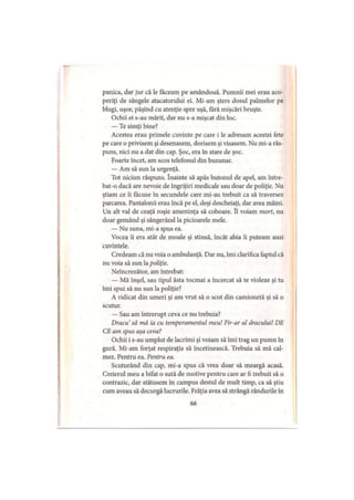 panica, dar jur că le iaceam pe amândouă. Pumnii mei erau aco­
periţi de sângele atacatorului ei. Mi-am şters dosul palmelor pe
blugi, uşor, păşind cu atenţie spre uşă, fără mişcări bruşte.
Ochii ei s-au mărit, dar nu s-a mişcat din loc.
— Te simţi bine?
Acestea erau primele cuvinte pe care i Ie adresam acestei fete
pe care o privisem şi desenasem, dorisem şi visasem. Nu mi-a răs­
puns, nici nu a dat din cap. Şoc, era în stare de şoc.
Foarte încet, am scos telefonul din buzunar.
— Am să sun la urgenţă.
Tot niciun răspuns. înainte să apăs butonul de apel, am între­
bat-o dacă are nevoie de îngrijiri medicale sau doar de poliţie. Nu
ştiam ce îi făcuse în secundele care mi-au trebuit ca să traversez
parcarea. Pantalonii erau încă pe el, deşi descheiaţi, dar avea mâini.
Un alt val de ceaţă roşie ameninţa să coboare. ÎI voiam mort, nu
doar gemând şi sângerând la picioarele mele.
— Nu suna, mi-a spus ea.
Vocea îi era atât de moale şi stinsă, încât abia îi puteam auzi
cuvintele.
Credeam că nu voia o ambulanţă. Dar nu, îmi clarifica faptul că
nu voia să sun la poliţie.
Neîncrezător, am întrebat:
— Mă înşel, sau tipul ăsta tocmai a încercat să te violeze şi tu
îmi spui să nu sun la poliţie?
A ridicat din umeri şi am vrut să o scot din camionetă şi să o
scutur.
— Sau am întrerupt ceva ce nu trebuia?
Dracu să mă ia cu temperamentul meu! Fir-ar al dracului! DE
CE am spus aşa ceva?
Ochii i s-au umplut de lacrimi şi voiam să îmi trag un pumn în
gură. Mi-am forţat respiraţia să încetinească. Trebuia să mă cal­
mez. Pentru ea. Pentru ea.
Scuturând din cap, mi-a spus că vrea doar să meargă acasă.
Creierul meu a bifat o sută de motive pentru care ar fi trebuit să o
contrazic, dar stătusem în campus destul de mult timp, ca să ştiu
cum aveau să decurgă lucrurile. Frăţia avea să strângă rândurile în
 