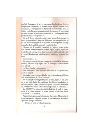 Mirul lui. Cineva avea să jure că plecase cu el de bunăvoie. Ea era o
lată părăsită, care încerca să facă rău frăţiei fostului ei iubit. Era o
mincinoasă, o instigatoare, o depravată. Administraţia avea să
Iacă tot posibilul ca povestea să nu iasă din campus. El nu reuşise,
deci era cuvântul lui împotriva cuvântului ei. O palmă peste mână
pentru el, exilul social pentru ea.
Eu aş fi depus mărturie... dar aveam antecedente penale ca
minor pentru violenţă şi tocmai îl bătusem mâr pe tipul întins pe
jos. Un avocat inteligent m-ar fi arestat pe mine pentru violenţă
asupra lui, discreditând orice aş fi putut să declar.
Nenorocitul de pe asfalt s a răsucit şi a înjurat, iar eu mi-am
iulat umerii, respirând regulat, inspiră, expiră, inspiră, expiră, în­
cercând să mă conving să nu îi strivesc ţeasta sub tocul foarte solid
al cizmei. Nu sângerase suficient pentru a satisface monstrul din
mine.
Fusesem cât pe ce.
Ea respira cu mine şi m-am concentrat pe inhalările ei uşoare.
Iremura, dar încă nu plângea. Dacă ar fi început, habar n-aveam
ce aş fi făcut.
— Bine. Conduc eu, i-am spus.
Fără nicio pauză între cuvintele mele şi ale ei, a răspuns că nu,
conduce singură.
Oare câte şocuri puteam să îndur într-o singură noapte? După
i um se vedea, eram pe cale să descopăr.
De parcă aş fi avut de gând să o las la volan. Sigur. M-am aple­
cat şi am luat cheile din mulţimea de obiecte împrăştiate pe
podeaua maşinii. Poşeta ei stătea pe o parte, răsturnată, fără îndo­
ială, când rahatul ăla cu ochi o aruncase pe burtă în camionetă.
La DRACU’! Nu mi-am dorit niciodată atât de mult ca o per­
soană să se ridice şi să sară la bătaie. Aveam nevoie de o scuză,
orice scuză, ca să îl termin.
Venind mai aproape, a întins mâna după chei. M-am uitat la
degetele ei subţiri. Degetele pe care le admirasem de la distanţă
săptămâni întregi. Tremurau.
— Nu pot să te las la volan, i-am spus.
67
 