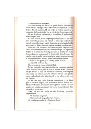 — Sunt sigură, mi-a răspuns.
Am dat din cap şi am pornit cu spatele, lumina farurilor ară-
tându-mi clar rănile pe care i le făcusem atacatorului ei. Nu era
nici pe departe suficient. M-am forţat să păstrez camioneta în
marşarier. Aş fi preferat să o bag în viteză şi să-l turtesc sub roţi.
De ani de zile nu mai si*nţisem nivelul ăsta de violenţă pul-
sându-mi prin vene.
Cu ochii la drum, m-am forţat să par liniştit, ştiind că aşa, chiar
dacă nu imediat, aveam să mă calmez. La intersecţie, am întrebat-o
numele căminului în care locuia şi am virat la dreapta când mi l-a
spus, cu vocea slăbită şi tremurândă, acum că pericolul trecuse.
I-am oferit cât de multă intimitate am putut, veghind-o cu
coada ochiului în timp ce încerca să se reculeagă. S-a cuprins cu
braţele ca şi cum i-ar fi fost frig, cu toate că noaptea era foarte
frumoasă pentru luna octombrie. Un pic cald, chiar. Tremura din
când în când, trupul ei parcă vrând să se apere, în timp ce mintea
ei nu putea îndepărta mizeria la care tocmai fusese supusă.
Am vrut să mă apropii şi să o ating. Nu am facut-o.
Ar fi putut fi mult mai rău.
Dar nu aveam să-i spun asta niciodată.
In faţa căminului, i-am parcat şi încuiat camioneta, dându-i
cheile şi conducând-o până la intrarea laterală. M-am chinuit să
îmi ţin mâinile la locul lor. Voiam să o consolez, dar atingerea
unui străin era ultimul lucru de care avea nevoie. Deşi, pentru
mine, era familiară, unică şi fascinantă, ea nici măcar nu ştia cum
mă cheamă.
La uşă, i-am cerut cârdul de acces, gândindu-mă că i-ar fi fost
greu să deschidă singură, din moment ce tremura atât de tare.
M-am întrebat dacă trebuia să o conduc până la cameră, sau dacă
asta i s-ar fi părut o ameninţare. încrederea ei de până acum deja
mi se părea un miracol.
Apoi, când mi-a dat cartela, a tresărit de uimire cu ochii la
degetele mele.
— O, Doamne! Sângerezi!
— Nu. E mai mult sângele lui, i-am răspuns.
De parcă asta ar trebui să o liniştească. Iisuse!
70
 