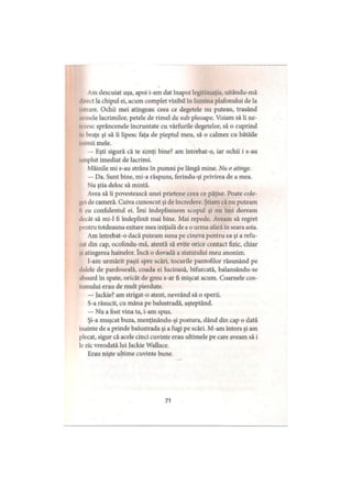 Am descuiat uşa, apoi i-am dat înapoi legitimaţia, uitându-mă
direct la chipul ei, acum complet vizibil în lumina plafonului de la
Intrare. Ochii mei atingeau ceea ce degetele nu puteau, trasând
urinele lacrimilor, petele de rimei de sub pleoape. Voiam să îi ne-
i' /esc sprâncenele încruntate cu vârfurile degetelor, să o cuprind
In braţe şi să îi lipesc faţa de pieptul meu, să o calmez cu bătăile
Inimii mele.
— Eşti sigură că te simţi bine? am întrebat-o, iar ochii i s-au
umplut imediat de lacrimi.
Mâinile mi s-au strâns în pumni pe lângă mine. Nu o atinge.
— Da. Sunt bine, mi-a răspuns, ferindu-şi privirea de a mea.
Nu ştia deloc să mintă.
Avea să îi povestească unei prietene ceea ce păţise. Poate cole­
gei de cameră. Cuiva cunoscut şi de încredere. Ştiam că nu puteam
li eu confidentul ei. îmi îndeplinisem scopul şi nu îmi doream
decât să mi-1 fi îndeplinit mai bine. Mai repede. Aveam să regret
pentru totdeauna ezitare mea iniţială de a o urma afară în seara asta.
Am întrebat-o dacă puteam suna pe cineva pentru ea şi a refu­
zat din cap, ocolindu-mă, atentă să evite orice contact fizic, chiar
şi atingerea hainelor. încă o dovadă a statutului meu anonim.
I-am urmărit paşii spre scări, tocurile pantofilor răsunând pe
dalele de pardoseală, coada ei lucioasă, bifurcată, balansându-se
absurd în spate, oricât de greu s-ar fi mişcat acum. Coarnele cos­
tumului erau de mult pierdute.
— Jackie? am strigat-o atent, nevrând să o sperii.
S-a răsucit, cu mâna pe balustradă, aşteptând.
— Nu a fost vina ta, i-am spus.
Şi-a muşcat buza, menţinându-şi postura, dând din cap o dată
înainte de a prinde balustrada şi a fugi pe scări. M-am întors şi am
plecat, sigur că acele cinci cuvinte erau ultimele pe care aveam să i
le zic vreodată lui Jackie Wallace.
Erau nişte ultime cuvinte bune.
71
 