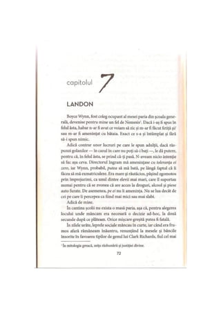 capitolul
LANDON
Boyce Wynn, fost coleg ocupant al mesei paria din şcoala gene­
rală, devenise pentru mine un fel de Nemesis1. Dacă i-aş fi spus în
felul ăsta, habar n-ar fi avut ce voiam să zic şi m-ar fi făcut fetiţă şi/
sau m-ar fi ameninţat cu bătaia. Exact ce s-a şi întâmplat şi fără
să-i spun nimic.
Adică contrar unor lucruri pe care le spun adulţii, dacă răs­
punzi golanilor — în cazul în care nu poţi să-i baţi —, le dă putere,
pentru că, în felul ăsta, se prind că-ţi pasă. N-aveam nicio intenţie
să fac aşa ceva. Directorul Ingram mă ameninţase cu toleranţa ei
zero, iar Wynn, probabil, putea să mă bată, pe lângă faptul că îi
făcea să mă exmatriculeze. Era mare şi răutăcios, păşind zgomotos
prin împrejurimi, ca unul dintre elevii mai mari, care îl suportau
numai pentru că se zvonea că are acces la droguri, alcool şi piese
auto furate. De asemenea, pe ei nu îi ameninţa. Nu se lua decât de
cei pe care îi percepea ca fiind mai mici sau mai slabi.
Adică de mine.
în cantina şcolii nu exista o masă paria, aşa că, pentru alegerea
locului unde mâneam era necesară o decizie ad-hoc, la două
secunde după ce plăteam. Orice mişcare greşită putea fi fatală.
în zilele urâte, leprele sociale mâncau în curte, iar când era fru­
mos afară rămâneam înăuntru, renunţând la mesele şi băncile
însorite în favoarea tipilor de genul lui Clark Richards, fiul cel mai
' în mitologia greacă, zeiţa răzbunării şi justiţiei divine.
72
 