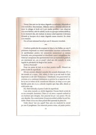 Totuşi, fata asta nu îşi mişca degetele cu nelinişte. Mişcările ei
«iau metodice. Sincronizate. Aflându-mă la o distanţă suficient de
mare în stânga ei încât să îi pot studia profilul, i-am observat
mişcarea bărbiei, atât de subtilă, încât era aproape nedetectabilă şi,
la un moment dat, am realizat că atunci când expresia îi devenea
distantă şi începea să-şi mişte degetele auzea muzică. Ea cânta
acea muzică.
Era cel mai minunat lucrul pe care îl văzusem vreodată.
***
Conform graficului de aranjare în bănci a lui Heller, pe care îl
primisem împreună cu restul materialelor necesare seminariilor
de aprofundare pentru tot semestrul, nemernicul se numea
Kennedy, asta presupunând că descifram corect mâzgălitura lui.
Stând pe canapeaua din apartamentul meu şi examinând graficul,
am murmurat un „nu se poate”, când am citit numele ei, scris
îngrijit în pătrăţelul de lângă al lui: Jackie.
Jackie şi Kennedy?
Doar nu putea să iasă cu ea doar pentru nume. Nimeni nu
putea fi atât de superficial.
Mi-am amintit sfârşitul cursului din această dimineaţă. El i-a
dat temele şi i-a spus, „Hei, iubito, le duci şi pe-ale mele în faţă,
împreună cu ale tale? Mulţumesc.” Zâmbindu-i de parcă totul i se
cuvenea, şi-a continuat dezbaterea cu privire la ce aspecte ar tre­
bui şi nu ar trebui să fie considerate hărţuire, în timp ce ea a pus
hârtiile peste ale ei şi a coborât treptele spre faţa sălii, dându-şi
ochii peste cap.
Da. Fără îndoială, el putea fi atât de superficial.
I-am atins numele cu vârful degetului. Fiecare literă scrisă de
ea era rotunjită, feminină. Chiar şi /'-ui avea o uşoară curbură şi
era înclinat spre dreapta. Dar punctul de pe i era punct. Nu un
cerc deschis. Nu o mică inimă. Şi mai era rotitul ochilor la acel hei,
iubito. Poate că nu era chiar prinsă fără speranţă în plasa lui.
Unde dracu’ îmi era capul? Fata asta era studentă la cursul
pe care îl pregăteam. Era interzisă pentru mine, cel puţin pentru
11
 