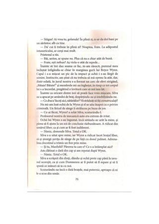— Siiigur! Ai vrea tu, golanule! In plină zi, n-ar da doi bani pe
un sărăntoc alb ca tine.
— Da cui îi trebuie în plină zi? Noaptea, frate. La adăpostul
întunericului, ar cerşi mai mult.
Prietenul a râs.
— Băi, serios, ar spune nu. Plus că nu e chiar atât de bună.
— Frate, eşti nebun? Aş viola-o atât de repede...
înainte să îmi dau seama ce fac, m-am răsucit, pumnul meu
încleştat înfigându-se chiar în marginea gurii lui Boyce Wynn.
Capul i s-a mişcat un pic de la impact şi ochii i s-au lărgit de
uimire. Instinctiv, am ştiut că nu trebuia să mă opresc la atât, dar,
dintr-odată, în jurul nostru s-a format un cerc de elevi strigând,
„Bătaie! Bătaie!” şi membrele mi-au îngheţat, în timp ce tot corpul
lui s-a încordat, pregătind o lovitură care să mă lase lat.
înainte ca oricare dintre noi să poată face vreo mişcare. Silva
ne-a apucat pe amândoi de braţ, despărţindu-ne şi imobilizându-ne.
—Ce dracu faceţi aici, nătărăilor? Văstrăduiţi să fiţi exmatriculaţi?
Nu mi-am luat ochii de la Wynn şi el se uita înapoi cu o privire
criminală. Un firicel de sânge îi strălucea pe buza de jos.
— Ce-ai făcut, Wynn? a urlat Silva, scuturându-1.
Profesorul nostru de mecanică auto era extrem de iritat.
Ochii lui Wynn s-au îngustat, încă uitându-se urât la mine, şi
părea să fi ajuns la un soi de concluzie răzbunătoare. A ridicat din
umărul liber, ca şi cum ar fi fost indiferent.
— Nimic, domnule Silva. Totul e OK.
Silva s-a uitat spre mine, iar Wynn a ridicat încet braţul liber,
să-şi şteargă şuviţa de sânge de pe faţă cu dosul palmei. Adrena­
lina clocotind a trimis un fior prin mine.
— Şi tu, Maxfield? Părerea ta care e? Ce s-a întâmplat aici?
Am clătinat o dată din cap şi am repetat după Wynn.
— Nimic. Totul e OK.
Silva a scrâşnit din dinţi, dându-şi ochii peste cap până la tava­
nul scorojit, ca şi cum Dumnezeu ar fi putut să îl repare şi să îi
spună ce măsuri să ia cu noi.
Scuturându-ne încă o dată braţele, mai puternic, aproape că ni
le-a scos din umăr.
75
 