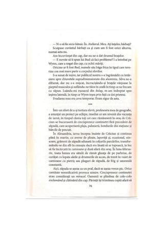 — N-o să fie nicio bătaie. în. Atelierul. Meu. Aţi înţeles, bărbaţi?
Scuipase cuvântul bărbaţi ca şi cum am fi fost orice altceva,
numai asta nu.
Am încuviinţat din cap, dar nu ne-a dat drumul braţelor.
— E nevoie să îi spun lui Bud că faci probleme? l-a întrebat pe
Wynn, care a negat din cap, cu ochii măriţi.
Oricine ar fi fost Bud, numele său băga frica în tipul care tero­
riza cea mai mare parte a corpului elevilor.
S-a sunat de ieşire, iar publicul nostru s-a îngrămădit cu întâr­
ziere spre chiuvetele supradimensionate din aluminiu. Silva ne-a
eliberat, dar nu s-a mişcat, încrucişându-şi braţele vânjoase la
pieptul musculos şi suflându-ne tăios în ceafă în timp ce ne frecam
cu săpun. Luându-mi rucsacul din dulap, m-am îndreptat spre-
ieşirea laterală, în timp ce Wynn ieşea prin faţă cu doi prieteni.
Evadarea mea era ceva temporar. Eram sigur de asta.
***
într-un efort de a-şi tortura elevii, profesoara mea de geografie,
a anunţat un proiect pe echipe, imediat ce am revenit din vacanţa
de iarnă, în timpul căreia toţi cei care rămăseseră în oraş de Cră­
ciun se bucuraseră de cincisprezece centimetri fără precedent de
zăpadă, care acoperiseră plaja, palmierii, hotelurile din staţiune şi
bărcile de pescuit.
în Alexandria, iarna începea înainte de Crăciun şi continua
până în martie, cu averse de ploaie, lapoviţă şi, ocazional, nin­
soare, grămezi de zăpadă adunată in colţurile parcărilor, transfor-
mându-se din alb în cenuşiu dacă era lăsată să se topească, în loc
să fie încărcată in camioane şi dusă afară din oraş. în luna februa­
rie, toata lumea era sătulă de răzuit gheaţa de pe parbrize, de
curăţat cu lopata aleile şi drumurile de acces, de trezit în vuiet de
camioane cu pietriş sau pluguri de zăpadă, de frig şi umezeală
constantă.
Aici, zăpada se aşeza ca un praf, dacă se aşeza vreun pic. Orice
cantitate semnificativă provoca uimire. Cincisprezece centimetri
erau consideraţi un miracol. Oamenii se plimbau de colo-colo
exclamând şi clătinând din cap. Părinţii îşi trimiteau copiii afară să
76
 