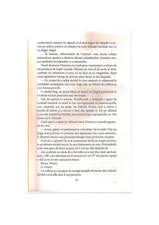 construiască oameni de zăpadă şi să facă îngeri de zăpadă cu şo­
sete pe mâini, pentru că nimeni nu avea mănuşi normale sau cu
un singur deget.
— în lumina „Miracolului de Crăciun”, vom forma echipe
miraculoase, pentru a observa efectul schimbărilor climatice asu­
pra mediului înconjurător şi a oamenilor.
Tonul doamnei Dumont era mult prea vesel pentru a doua oră
din prima zi de după vacanţă. Nimeni nu voia să fie acolo şi nicio
cantitate de entuziasm n-avea să ne facă să ne răzgândim după
două săptămâni întregi de dormit până târziu şi stat degeaba.
— Cu scopul de a arăta modul în care oamenii se adaptează la
schimbări neaşteptate, toţi vom trage câte un bileţel din pălărie şi
vom forma perechi.
A zâmbit larg, de parcă ideea că soarta ne alegea partenerii ar
li trebuit să facă proiectul mai interesant.
Toţi am gemut la unison. Netulburată, a înmânat o şapcă de
haseball întoarsă cu susul în jos, inscripţionată cu mascota şcolii,
care, surpriză, era un peşte, lui Melody Dover, care a extras o
bucată de hârtie şi a trecut-o fetei din spatele ei. De pe ultimul
scaun din rândul lui Melody, am urmărit şapca apropiindu-se. Am
extras un F. Nimerit.
Când şapca a ajuns pe ultimul rând, Dumont a potolit zgomo­
tul de voci.
— Acum, găsiţi-vă partenerul şi schimbaţi-vă locurile! Veţi sta
lângă acel partener în primele trei săptămâni din acest semestru,
la sfârşitul cărora vom prezenta întregii clase proiectele noastre!
Cred că e o glumă! Nu mai susţinusem decât un singur proiect,
iu primăvara anului trecut, la care obţinusem un zero. Prezentările
orale erau greu de făcut şi greu să îi vezi pe alţii facându-le.
Am cochetat cu ideea de a mă ridica şi a ieşi din clasă, apoi am
.mzit „OK, care domnişoarăfrumoasă are un F?”din partea opusă
.1 sălii şi nu m-am mai putut mişca.
Boyce. Wynn.
O. Drace!
S-a ridicat şi a început să smulgă bucăţile de hârtie din mâinile
elevilor ca să afle cine îi era partener.
77
 