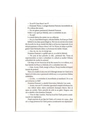 — Tu ai F? Cine dracu are F?
— Domnule Wynn, i-a strigat doamna Dumont, încruntându-se.
El a ridicat din umeri.
— Nu-mi găsesc partenerul, doamnă Dumont.
Ochii i s-au oprit pe Melody, care s-a strâmbat un pic.
— Tu eşti?
I-a smuls hârtia din mână, iar ea a obiectat.
— Nu, şi-a luat biletul înapoi, ridicând bărbia. Eu îl am pe Clark.
Iubitul ei era deja aşezat lângă ea. Nici nu era nevoie să se mute
din locurile lor de pe rândul din faţă ca să lucreze împreună. Şi eu
mă pricopsisem cu Boyce-dracu’-să-l-ia-Wynn, în timp ce privile­
giatul Clark Richards stătea cufrumoasa lui iubită. Fireşte.
— Aaa, nu, nu, nu, nu merge aşa.
Doamna Dumont s-a grăbit spre ei, cu ochii la Melody.
— Nu poţi să faci pereche cu ăăă... prietenul tău. Vreau să
experimentăm cu toţii o schimbare în cultură şi mediu! Difuzia
schimbării de mediu în acţiune!
Cât timp cei trei încercau să îşi dea seama la ce se referea, ea a
luat hârtiile lui Boyce şi Melody şi le-a schimbat între ele.
— Gata. Acum, Clark, mergi cu Boyce. încep imediat să împart
temele de proiect!
Părea să creadă că asta avea să îi distragă atenţia lui Clark de la
faptul că îi înlocuise o parteneră-iubită sexy cu un partener-bătăuş
mătăhălos.
— Ce dra... s-a strâmbat el, încordându-şi maxilarul. De ce nu
pot să lucrez cu Mei?
Doamna Dumont i-a zâmbit binevoitor, bătându-1 pe umăr.
— Acum, cine are F? a întrebat, ignorând complet întrebarea lui.
Am ridicat mâna câţiva centimetri deasupra băncii, fără să
spun un cuvânt. Patru perechi de ochi m-au găsit. Singura care
mi-a zâmbit a fost doamna Dumont.
— Vino în faţă, Landon. Poţi lua locul lui Clark pentru urmă­
toarele trei săptămâni.
După expresia de pe faţa lui Clark, ai fi crezut că a spus, „Poţi
să i-o tragi prietenei lui Clark pentru următoarele trei săptămâni".
78
 