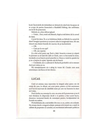 local. încercările de intimidare se răriseră de când tata începuse să
se ocupe de partea financiară a Maxfield Fishing, dar ostilitatea
era la fel de puternică.
Melody şi-a dres delicat glasul.
— Umm... Deci, sună-mă diseară, după ce mă întorc de la cursul
de dans.
Cursul de dans. în ce se îmbrăcau fetele ca Melody la cursul de
dans? Imagini spontane şi-au ţesut calea în imaginaţia mea. Mi-am
răsucit una dintre benzile de cauciuc de pe încheietură.
-O K .
— Cam pe la ora opt?
— OK, am repetat.
Şi-a dat ochii peste cap. încă o dată. Soneria a sunat şi a ţâşnit
în picioare ca să iasă din sală cu Clark, care s-a încruntat la mine,
trecându-şi un braţ în jurul umerilor ei. Boyce a venit în spatele lui
şi m-a împins în spate, lipindu-mă de bancă.
— Ciudatule, mi s-a adresat el. Richards probabil o să te omoare
dacă pui mâna pe ea.
Nu intenţionasem să o ating în vreun fel. Ciudat cum acea
ameninţare mă făcea să îmi doresc.
LUCAS
Cred că mintea mea repornise în timpul celor patru ore de
somn de care, in sfârşit, am avut parte, pentru că îmi aminteam
acel lucrul enervant de sâmbătă seara pe care nu fusesem în stare
să-l reţin.
Dacă Jackie nu renunţa la curs, nu avea să îl promoveze şi nu îi
mai rămânea la dispoziţie decât o zi pentru a face acest lucru,
deoarece termenul-limită de renunţare pentru învăţământul de
licenţă era mâine.
Probabilitatea de a mă întâlni din nou cu ea, astăzi, era scăzută.
Nu aveam decât o singură soluţie: puteam să îi trimit un e-mail, în
calitate de preparator al cursului, un avertisment informativ politicos
80
 