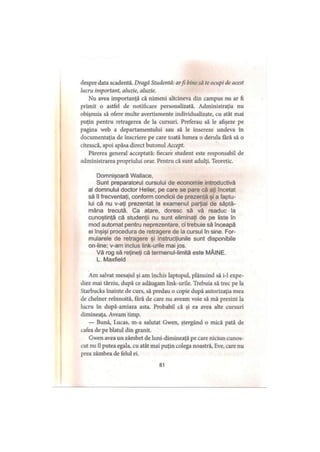 despre data scadentă. Dragă Studentă: arfi bine să te ocupi de acest
lucru important, aluzie, aluzie.
Nu avea importanţă că nimeni altcineva din campus nu ar fi
primit o astfel de notificare personalizată. Administraţia nu
obişnuia să ofere multe avertismente individualizate, cu atât mai
puţin pentru retragerea de la cursuri. Preferau să le afişeze pe
pagina web a departamentului sau să le insereze undeva în
documentaţia de înscriere pe care toată lumea o derula tară să o
citească, apoi apăsa direct butonul Accept.
Părerea general acceptată: fiecare student este responsabil de
administrarea propriului orar. Pentru că sunt adulţi. Teoretic.
Domnişoară Wallace,
Sunt preparatorul cursului de economie introductivă
al domnului doctor Heller, pe care se pare că aţi încetat
să îl frecventaţi, conform condicii de prezenţă şi a faptu­
lui că nu v-aţi prezentat la examenul parţial de săptă­
mâna trecută. Ca atare, doresc să vă readuc la
cunoştinţă că studenţii nu sunt eliminaţi de pe liste în
mod automat pentru neprezentare, ci trebuie să înceapă
ei înşişi procedura de retragere de la cursul în sine. For­
mularele de retragere şi instrucţiunile sunt disponibile
on-line; v-am inclus link-urile mai jos.
Vă rog să reţineţi că termenul-limită este MÂINE.
L. Maxfield
Am salvat mesajul şi am închis laptopul, plănuind să i-1 expe­
diez mai târziu, după ce adăugam link-urile. Trebuia să trec pe la
Starbucks înainte de curs, să predau o copie după autorizaţia mea
de chelner reînnoită. Iară de care nu aveam voie să mă prezint la
lucru în după-amiaza asta. Probabil că şi ea avea alte cursuri
dimineaţa. Aveam timp.
— Bună, Lucas, m-a salutat Gwen, ştergând o mică pată de
cafea de pe blatul din granit.
Gwen avea un zâmbet de luni-dimineaţă pe care niciun cunos­
cut nu îl putea egala, cu atât mai puţin colega noastră, Eve, care nu
prea zâmbea de felul ei.
81
 