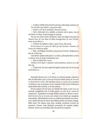 — A rămas valabil că lucrezi în locul meu astăzi după-amiază, nu?
Am dat din cap, luând o ceaşcă de cafea.
— După ce ies de la meditaţii. Termin la două.
— Eşti o dulceaţă! mi-a zâmbit, urmându-mă în spate. Am să
mă întorc la timp, să poţi ajunge la seminar.
Nu mi-am putut reţine zâmbetul, când am băgat fotocopia în
dosarul meu şi i-am lăsat un bilet managerului, în care îl infor­
mam că am facut-o.
— Trebuie să-ţi găsim o fată, a spus Gwen, din senin.
M-am înecat cu o gura de cafea pe care tocmai o luasem, iar
Gwen m-a bătut pe spate.
— Ăăă...am bâiguit, imediat ce am putut săvorbesc. Mulţumesc,
dar mi-e bine aşa.
Una dintre sprâncenele pale i s-a ridicat, afirmând fără cuvinte
ce părere avea ea despre declaraţia mea.
— Eşti un băiat bun, Lucas.
Trebuie să fi afişat o expresie neîncrezătoare, pentru că a dat
din cap.
— Crede-mă. Eu sunt expertă la găsit nenorociţi, iar tu nu eşti
unul dintre ei.
***
Kennedy Moore era, ca de obicei, în centrul atenţiei, râzând şi
fără să aibă habar prin ce trecuse fosta lui iubită (timp de trei ani)
cu două zile în urmă. Mă întrebam dacă nu cumva era şi prieten
cu tipul pe care nu puteam să mi-l amintesc fără să îmi trebuiască
nişte taekwondo mental, ca să mă calmez.
M-am aşezat la locul meu, pe rândul din spate, şi am scos un
manual, pregătindu-mă să învăţ pentru un test de la cursul de
unsprezece. Aşteptând să ajungă Heller, pentru ca Moore şi prie­
tenii lui să ia loc şi să tacă, am schiţat ceva violent pe marginea
manualului. Mă întrebam mereu ce credeau persoanele care nime­
reau cărţile folosite de mine când dădeau peste una dintre mâzgă-
lelile mele. De obicei, erau doar modele, produsul reveriei de
moment. Uneori, erau ilustraţii personale ale textului tipărit.
Rareori, foarte rar, includeau feţe sau părţi ale corpului.
82
 